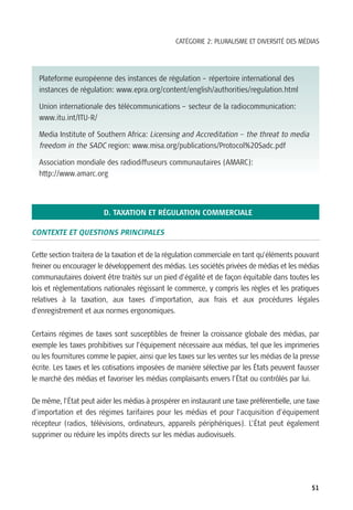 CATÉGORIE 2: PLURALISME ET DIVERSITÉ DES MÉDIAS




  Plateforme européenne des instances de régulation – répertoire international des
  instances de régulation: www.epra.org/content/english/authorities/regulation.html

  Union internationale des télécommunications – secteur de la radiocommunication:
  www.itu.int/ITU-R/

  Media Institute of Southern Africa: Licensing and Accreditation – the threat to media
  freedom in the SADC region: www.misa.org/publications/Protocol%20Sadc.pdf

  Association mondiale des radiodiffuseurs communautaires (AMARC):
  http://www.amarc.org




                        D. TAXATION ET RÉGULATION COMMERCIALE

CONTEXTE ET QUESTIONS PRINCIPALES

Cette section traitera de la taxation et de la régulation commerciale en tant qu’éléments pouvant
freiner ou encourager le développement des médias. Les sociétés privées de médias et les médias
communautaires doivent être traités sur un pied d’égalité et de façon équitable dans toutes les
lois et réglementations nationales régissant le commerce, y compris les règles et les pratiques
relatives à la taxation, aux taxes d’importation, aux frais et aux procédures légales
d’enregistrement et aux normes ergonomiques.


Certains régimes de taxes sont susceptibles de freiner la croissance globale des médias, par
exemple les taxes prohibitives sur l’équipement nécessaire aux médias, tel que les imprimeries
ou les fournitures comme le papier, ainsi que les taxes sur les ventes sur les médias de la presse
écrite. Les taxes et les cotisations imposées de manière sélective par les États peuvent fausser
le marché des médias et favoriser les médias complaisants envers l’État ou contrôlés par lui.

De même, l’État peut aider les médias à prospérer en instaurant une taxe préférentielle, une taxe
d’importation et des régimes tarifaires pour les médias et pour l’acquisition d’équipement
récepteur (radios, télévisions, ordinateurs, appareils périphériques). L’État peut également
supprimer ou réduire les impôts directs sur les médias audiovisuels.




                                                                                               51
 