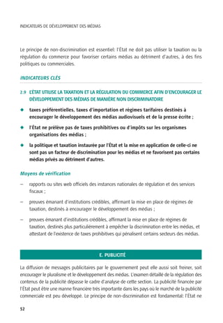 INDICATEURS DE DÉVELOPPEMENT DES MÉDIAS




Le principe de non-discrimination est essentiel: l’État ne doit pas utiliser la taxation ou la
régulation du commerce pour favoriser certains médias au détriment d’autres, à des fins
politiques ou commerciales.

INDICATEURS CLÉS

2.9 L’ÉTAT UTILISE LA TAXATION ET LA RÉGULATION DU COMMERCE AFIN D’ENCOURAGER LE
     DÉVELOPPEMENT DES MÉDIAS DE MANIÈRE NON DISCRIMINATOIRE

N    taxes préférentielles, taxes d’importation et régimes tarifaires destinés à
     encourager le développement des médias audiovisuels et de la presse écrite ;

N    l’État ne prélève pas de taxes prohibitives ou d’impôts sur les organismes
     organisations des médias ;

N    la politique et taxation instaurée par l’État et la mise en application de celle-ci ne
     sont pas un facteur de discrimination pour les médias et ne favorisent pas certains
     médias privés au détriment d’autres.

Moyens de vérification

—    rapports ou sites web officiels des instances nationales de régulation et des services
     fiscaux ;

—    preuves émanant d’institutions crédibles, affirmant la mise en place de régimes de
     taxation, destinés à encourager le développement des médias ;

—    preuves émanant d’institutions crédibles, affirmant la mise en place de régimes de
     taxation, destinés plus particulièrement à empêcher la discrimination entre les médias, et
     attestant de l’existence de taxes prohibitives qui pénalisent certains secteurs des médias.



                                          E. PUBLICITÉ

La diffusion de messages publicitaires par le gouvernement peut elle aussi soit freiner, soit
encourager le pluralisme et le développement des médias. L’examen détaillé de la régulation des
contenus de la publicité dépasse le cadre d’analyse de cette section. La publicité financée par
l’État peut être une manne financière très importante dans les pays où le marché de la publicité
commerciale est peu développé. Le principe de non-discrimination est fondamental: l’État ne

52
 