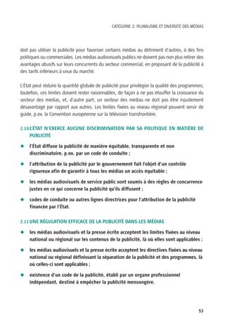 CATÉGORIE 2: PLURALISME ET DIVERSITÉ DES MÉDIAS




doit pas utiliser la publicité pour favoriser certains médias au détriment d’autres, à des fins
politiques ou commerciales. Les médias audiovisuels publics ne doivent pas non plus retirer des
avantages abusifs sur leurs concurrents du secteur commercial, en proposant de la publicité à
des tarifs inférieurs à ceux du marché.

L’État peut réduire la quantité globale de publicité pour privilégier la qualité des programmes;
toutefois, ces limites doivent rester raisonnables, de façon à ne pas étouffer la croissance du
secteur des médias, et, d’autre part, un secteur des médias ne doit pas être injustement
désavantagé par rapport aux autres. Les limites fixées au niveau régional peuvent servir de
guide, p.ex. la Convention européenne sur la télévision transfrontière.

2.10 L’ÉTAT N’EXERCE AUCUNE DISCRIMINATION PAR SA POLITIQUE EN MATIÈRE DE
    PUBLICITÉ

N   l’État diffuse la publicité de manière équitable, transparente et non
    discriminatoire, p.ex. par un code de conduite ;

N   l’attribution de la publicité par le gouvernement fait l’objet d’un contrôle
    rigoureux afin de garantir à tous les médias un accès équitable ;

N   les médias audiovisuels de service public sont soumis à des règles de concurrence
    justes en ce qui concerne la publicité qu’ils diffusent ;

N   codes de conduite ou autres lignes directrices pour l’attribution de la publicité
    financée par l’État.


2.11 UNE RÉGULATION EFFICACE DE LA PUBLICITÉ DANS LES MÉDIAS

N   les médias audiovisuels et la presse écrite acceptent les limites fixées au niveau
    national ou régional sur les contenus de la publicité, là où elles sont applicables ;

N   les médias audiovisuels et la presse écrite acceptent les directives fixées au niveau
    national ou régional définissant la séparation de la publicité et des programmes, là
    où celles-ci sont applicables ;

N   existence d’un code de la publicité, établi par un organe professionnel
    indépendant, destiné à empêcher la publicité mensongère.




                                                                                             53
 