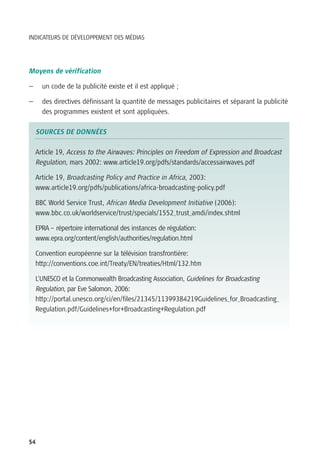 INDICATEURS DE DÉVELOPPEMENT DES MÉDIAS




Moyens de vérification

—     un code de la publicité existe et il est appliqué ;

—     des directives définissant la quantité de messages publicitaires et séparant la publicité
      des programmes existent et sont appliquées.

    SOURCES DE DONNÉES

    Article 19, Access to the Airwaves: Principles on Freedom of Expression and Broadcast
    Regulation, mars 2002: www.article19.org/pdfs/standards/accessairwaves.pdf

    Article 19, Broadcasting Policy and Practice in Africa, 2003:
    www.article19.org/pdfs/publications/africa-broadcasting-policy.pdf

    BBC World Service Trust, African Media Development Initiative (2006):
    www.bbc.co.uk/worldservice/trust/specials/1552_trust_amdi/index.shtml

    EPRA – répertoire international des instances de régulation:
    www.epra.org/content/english/authorities/regulation.html

    Convention européenne sur la télévision transfrontière:
    http://conventions.coe.int/Treaty/EN/treaties/Html/132.htm

    L’UNESCO et la Commonwealth Broadcasting Association, Guidelines for Broadcasting
    Regulation, par Eve Salomon, 2006:
    http://portal.unesco.org/ci/en/files/21345/11399384219Guidelines_for_Broadcasting_
    Regulation.pdf/Guidelines+for+Broadcasting+Regulation.pdf




54
 