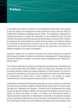 Préface




La contribution des médias à la création et à la consolidation de démocraties et leur potentiel
à servir de catalyseur du développement humain constituent la raison d’être des efforts de
l’UNESCO dans le domaine du développement des médias. Des médias libres, indépendants et
pluralistes fournissent aux citoyens des informations qui leur permettent de faire des choix
informés et de participer activement aux processus démocratiques. Ils peuvent aider à renforcer
la transparence et la responsabilité des autorités envers les citoyens, en facilitant le dialogue
et en exposant les abus de pouvoir. Ils jouent aussi un rôle crucial dans l’amélioration de la
compréhension par le public des questions d’actualité, des événements, des priorités, des
politiques engagées et des options envisageables.

Cependant, quelles sont les conditions nécessaires pour profiter pleinement du potentiel
démocratique des médias et renforcer leur contribution au développement ? Quelles politiques
doivent être élaborées à cet égard ? Et comment l’aide au développement des médias doit-t-
elle être ciblée ?

C’est en tenant compte de ces questions que le Programme international pour le développement
de la communication (PIDC) de l’UNESCO a lancé une initiative pour développer une série
d’indicateurs destinés à évaluer les paysages médiatiques à l’échelle nationale. A la suite d’un
processus de consultation qui a duré deux ans et dans lequel ont pris part une variété d’experts
et d’organisations du monde entier, la série d’indicateurs a été finalisée et adoptée
unanimement par le Conseil intergouvernemental du PIDC à sa 26e session en 2008.


La Déclaration de Windhoek et les déclarations régionales qui ont suivi, portant sur la promotion
des médias libres et pluralistes, adoptées à Almaty, Santiago, Sanaa et Sofia, ont servi de cadre
théorique pour l’élaboration des indicateurs. Convaincue que le développement des médias
requiert une approche holistique, l’UNESCO s’est assurée que les indicateurs couvraient tous les
aspects du secteur des médias. En effet, si la création d’un environnement propice à
l’épanouissement de médias libres et indépendant est essentielle, il est également important
d’assurer la pluralité et la diversité des sources d’information, la participation de tous les secteurs
de la société dans les médias, des normes professionnelles élevées parmi les journalistes, et des


                                                                                                     v
 