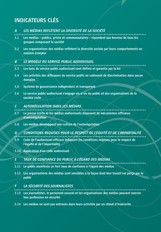 INDICATEURS CLÉS
A     LES MÉDIAS REFLÈTENT LA DIVERSITÉ DE LA SOCIÉTÉ
3.1   Les médias – publics, privés et communautaires – répondent aux besoins de tous les
      groupes composant la société

3.2   Les organisations des médias reflètent la diversité sociale par leurs comportements en
      matière d’emploi

B     LE MODÈLE DU SERVICE PUBLIC AUDIOVISUEL
3.3   Les buts du service public audiovisuel sont définis et garantis par la loi

3.4   Les activités des diffuseurs du service public ne subissent de discrimination dans aucun
      domaine

3.5   Système de gouvernance indépendant et transparent

3.6   Le service public audiovisuel s’engage vis-à-vis du public et des organisations de la
      société civile

C     AUTORÉGULATION DANS LES MÉDIAS
3.7   La presse écrite et les médias audiovisuels disposent de mécanismes efficaces
      d’autorégulation

3.8   Les médias développent une culture de l’autorégulation

D     CONDITIONS REQUISES POUR LE RESPECT DE L’ÉQUITÉ ET DE L’IMPARTIALITÉ
3.9   Code de l’audiovisuel efficace indiquant les conditions requises pour le respect de
      l’équité et de l’impartialité

3.10 Application d’un code audiovisuel

E     TAUX DE CONFIANCE DU PUBLIC À L’ÉGARD DES MÉDIAS
3.11 Le public manifeste un fort taux de confiance à l’égard des médias

3.12 Les organisations des médias sont sensibles à la façon dont leur travail est perçu par le
     public

F     LA SÉCURITÉ DES JOURNALISTES
3.13 Les journalistes, le personnel associé et les organisations des médias peuvent exercer
     leur profession en sécurité

3.14 Les médias ne sont pas entravés dans leurs activités par un climat d’insécurité
 