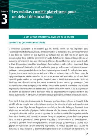 Catégorie
                Les médias comme plateforme pour

3               un débat démocratique



                               A. LES MÉDIAS REFLÈTENT LA DIVERSITÉ DE LA SOCIÉTÉ

            CONTEXTE ET QUESTIONS PRINCIPALES

            Si beaucoup s’accordent à reconnaître que les médias jouent un rôle important dans
            l’accompagnement et la favorisation du développement de la démocratie, de la bonne gouvernance
            et des droits de l’homme, les avis divergent sur la façon dont ceci doit être mis en œuvre. Les
            tensions autour de ce problème proviennent en partie du fait que les médias ont deux rôles qui se
            recouvrent partiellement, mais sont néanmoins différents. Ils constituent un terrain où se déroule
            le débat démocratique, où ont lieu les échanges d’informations et où les cultures s’expriment. Mais
            ils sont aussi un véritable acteur social, un chien de garde qui veille sur des institutions de pouvoir
            (publiques comme privées) et demande des comptes au gouvernement. En tant qu’acteur social,
            ils peuvent aussi avoir une tendance partisane et être un instrument de conflit. Dans ce cas, la
            logique veut que les médias répondent de leurs actes, comme tout autre acteur social; mais il est
            impératif que les médias, en tant que lieu de débat, aient la liberté de transmettre les débats et
            de diffuser des informations sans être soumis au contrôle d’aucun parti ou gouvernement. C’est
            pourquoi les tentatives de régulation des médias, afin de veiller à ce qu’ils manifestent une attitude
            responsable, suscitent autant de résistance de la part du secteur des médias. C’est aussi pourquoi
            les régimes de régulation font la distinction entre les responsabilités de la presse écrite et des
            médias audiovisuels, et attribuent un rôle démocratique spécifique aux médias audiovisuels publics.


            Cependant, il n’est pas déraisonnable de demander que les médias reflètent la diversité de la
            société, afin de remplir leur potentiel démocratique. La diversité sociale a de nombreuses
            facettes: le sexe, l’âge, la race, l’appartenance ethnique, la caste, la langue, les convictions
            religieuses, les aptitudes physiques, l’orientation sexuelle, les revenus et la classe sociale, etc.
            Les organisations des médias peuvent façonner de manière considérable l’expérience de la
            diversité au d’une société. Les médias peuvent faire part des préoccupations de chaque groupe
            de la société et permettre à divers groupes d’accéder à l’information et au divertissement.
            Les médias peuvent fournir une plateforme à chaque groupe qui compose la société pour
            gagner en visibilité et se faire entendre. Cependant, les médias peuvent aussi susciter la
            méfiance, la peur, entraîner la discrimination et la violence en accentuant les stéréotypes, en

                                                                                                                57
 