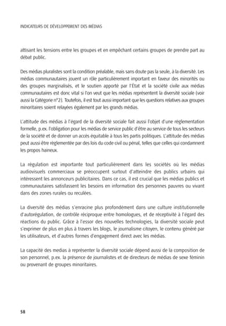 INDICATEURS DE DÉVELOPPEMENT DES MÉDIAS




attisant les tensions entre les groupes et en empêchant certains groupes de prendre part au
débat public.

Des médias pluralistes sont la condition préalable, mais sans doute pas la seule, à la diversité. Les
médias communautaires jouent un rôle particulièrement important en faveur des minorités ou
des groupes marginalisés, et le soutien apporté par l’État et la société civile aux médias
communautaires est donc vital si l’on veut que les médias représentent la diversité sociale (voir
aussi la Catégorie n°2). Toutefois, il est tout aussi important que les questions relatives aux groupes
minoritaires soient relayées également par les grands médias.

L’attitude des médias à l’égard de la diversité sociale fait aussi l’objet d’une règlementation
formelle, p.ex. l’obligation pour les médias de service public d’être au service de tous les secteurs
de la société et de donner un accès équitable à tous les partis politiques. L’attitude des médias
peut aussi être règlementée par des lois du code civil ou pénal, telles que celles qui condamnent
les propos haineux.

La régulation est importante tout particulièrement dans les sociétés où les médias
audiovisuels commerciaux se préoccupent surtout d’atteindre des publics urbains qui
intéressent les annonceurs publicitaires. Dans ce cas, il est crucial que les médias publics et
communautaires satisfassent les besoins en information des personnes pauvres ou vivant
dans des zones rurales ou reculées.

La diversité des médias s’enracine plus profondément dans une culture institutionnelle
d’autorégulation, de contrôle réciproque entre homologues, et de réceptivité à l’égard des
réactions du public. Grâce à l’essor des nouvelles technologies, la diversité sociale peut
s’exprimer de plus en plus à travers les blogs, le journalisme citoyen, le contenu généré par
les utilisateurs, et d’autres formes d’engagement direct avec les médias.

La capacité des medias à représenter la diversité sociale dépend aussi de la composition de
son personnel, p.ex. la présence de journalistes et de directeurs de médias de sexe féminin
ou provenant de groupes minoritaires.




58
 