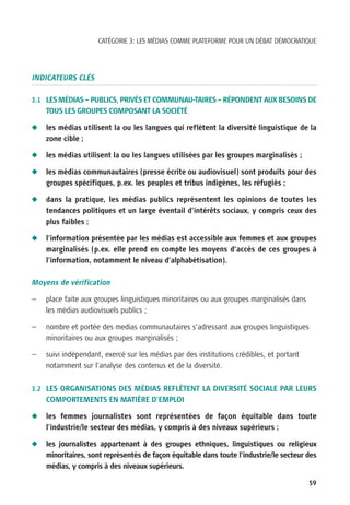CATÉGORIE 3: LES MÉDIAS COMME PLATEFORME POUR UN DÉBAT DÉMOCRATIQUE




INDICATEURS CLÉS

3.1 LES MÉDIAS – PUBLICS, PRIVÉS ET COMMUNAU-TAIRES – RÉPONDENT AUX BESOINS DE
    TOUS LES GROUPES COMPOSANT LA SOCIÉTÉ

N   les médias utilisent la ou les langues qui reflètent la diversité linguistique de la
    zone cible ;

N   les médias utilisent la ou les langues utilisées par les groupes marginalisés ;

N   les médias communautaires (presse écrite ou audiovisuel) sont produits pour des
    groupes spécifiques, p.ex. les peuples et tribus indigènes, les réfugiés ;

N   dans la pratique, les médias publics représentent les opinions de toutes les
    tendances politiques et un large éventail d’intérêts sociaux, y compris ceux des
    plus faibles ;

N   l’information présentée par les médias est accessible aux femmes et aux groupes
    marginalisés (p.ex. elle prend en compte les moyens d’accès de ces groupes à
    l’information, notamment le niveau d’alphabétisation).

Moyens de vérification

—   place faite aux groupes linguistiques minoritaires ou aux groupes marginalisés dans
    les médias audiovisuels publics ;

—   nombre et portée des medias communautaires s’adressant aux groupes linguistiques
    minoritaires ou aux groupes marginalisés ;

—   suivi indépendant, exercé sur les médias par des institutions crédibles, et portant
    notamment sur l’analyse des contenus et de la diversité.

3.2 LES ORGANISATIONS DES MÉDIAS REFLÈTENT LA DIVERSITÉ SOCIALE PAR LEURS
    COMPORTEMENTS EN MATIÈRE D’EMPLOI

N   les femmes journalistes sont représentées de façon équitable dans toute
    l’industrie/le secteur des médias, y compris à des niveaux supérieurs ;

N   les journalistes appartenant à des groupes ethniques, linguistiques ou religieux
    minoritaires, sont représentés de façon équitable dans toute l’industrie/le secteur des
    médias, y compris à des niveaux supérieurs.

                                                                                          59
 