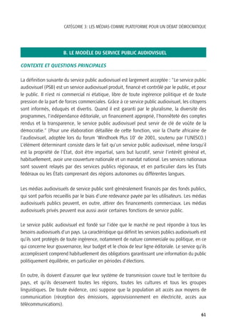 CATÉGORIE 3: LES MÉDIAS COMME PLATEFORME POUR UN DÉBAT DÉMOCRATIQUE




                       B. LE MODÈLE DU SERVICE PUBLIC AUDIOVISUEL

CONTEXTE ET QUESTIONS PRINCIPALES

La définition suivante du service public audiovisuel est largement acceptée : “Le service public
audiovisuel (PSB) est un service audiovisuel produit, financé et contrôlé par le public, et pour
le public. Il n’est ni commercial ni étatique, libre de toute ingérence politique et de toute
pression de la part de forces commerciales. Grâce à ce service public audiovisuel, les citoyens
sont informés, éduqués et divertis. Quand il est garanti par le pluralisme, la diversité des
programmes, l’indépendance éditoriale, un financement approprié, l’honnêteté des comptes
rendus et la transparence, le service public audiovisuel peut servir de clé de voûte de la
démocratie.” (Pour une élaboration détaillée de cette fonction, voir la Charte africaine de
l’audiovisuel, adoptée lors du forum ‘Windhoek Plus 10’ de 2001, soutenu par l’UNESCO.)
L’élément déterminant consiste dans le fait qu’un service public audiovisuel, même lorsqu’il
est la propriété de l’État, doit être impartial, sans but lucratif, servir l’intérêt général et,
habituellement, avoir une couverture nationale et un mandat national. Les services nationaux
sont souvent relayés par des services publics régionaux, et en particulier dans les États
fédéraux ou les États comprenant des régions autonomes ou différentes langues.

Les médias audiovisuels de service public sont généralement financés par des fonds publics,
qui sont parfois recueillis par le biais d’une redevance payée par les utilisateurs. Les médias
audiovisuels publics peuvent, en outre, attirer des financements commerciaux. Les médias
audiovisuels privés peuvent eux aussi avoir certaines fonctions de service public.

Le service public audiovisuel est fondé sur l’idée que le marché ne peut répondre à tous les
besoins audiovisuels d’un pays. La caractéristique qui définit les services publics audiovisuels est
qu’ils sont protégés de toute ingérence, notamment de nature commerciale ou politique, en ce
qui concerne leur gouvernance, leur budget et le choix de leur ligne éditoriale. Le service qu’ils
accomplissent comprend habituellement des obligations garantissant une information du public
politiquement équilibrée, en particulier en périodes d’élections.

En outre, ils doivent d’assurer que leur système de transmission couvre tout le territoire du
pays, et qu’ils desservent toutes les régions, toutes les cultures et tous les groupes
linguistiques. De toute évidence, ceci suppose que la population ait accès aux moyens de
communication (réception des émissions, approvisionnement en électricité, accès aux
télécommunications).

                                                                                                 61
 