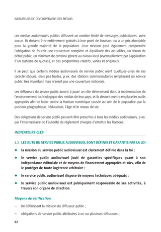 INDICATEURS DE DÉVELOPPEMENT DES MÉDIAS




Les médias audiovisuels publics diffusent un nombre limité de messages publicitaires, voire
aucun. Ils doivent être entièrement gratuits à leur point de livraison, ou à un prix abordable
pour la grande majorité de la population. Leur mission peut également comprendre
l’obligation de fournir une couverture complète et équilibrée des actualités, un forum de
débat public, un minimum de contenu généré au niveau local (éventuellement par l’application
d’un système de quotas), et des programmes créatifs, variés et originaux.

Il se peut que certains médias audiovisuels de service public aient quelques-unes de ces
caractéristiques, mais pas toutes, p.ex. des stations communautaires remplissant un service
public très important mais n’ayant pas une couverture nationale.

Les diffuseurs du service public auront à jouer un rôle déterminant dans la modernisation de
l’environnement technologique des médias de leur pays, et ils devront mettre en place les outils
appropriés afin de lutter contre la fracture numérique causée au sein de la population par la
position géographique, l’éducation, l’âge et le niveau de vie.

Des obligations de service public peuvent être prescrites à tous les médias audiovisuels, p.ex.
par l’intermédiaire de l’autorité de règlement chargée d’émettre les licences.

INDICATEURS CLÉS

3.3 LES BUTS DU SERVICE PUBLIC AUDIOVISUEL SONT DÉFINIS ET GARANTIS PAR LA LOI

N    la mission du service public audiovisuel est clairement définie dans la loi ;

N    le service public audiovisuel jouit de garanties spécifiques quant à son
     indépendance éditoriale et de moyens de financement appropriés et sûrs, afin de
     le protéger de toute ingérence arbitraire ;

N    le service public audiovisuel dispose de moyens techniques adéquats ;

N    le service public audiovisuel est publiquement responsable de ses activités, à
     travers son organe de direction.

Moyens de vérification

—    loi définissant la mission du diffuseur public ;

—    obligations de service public attribuées à un ou plusieurs diffuseurs ;

62
 