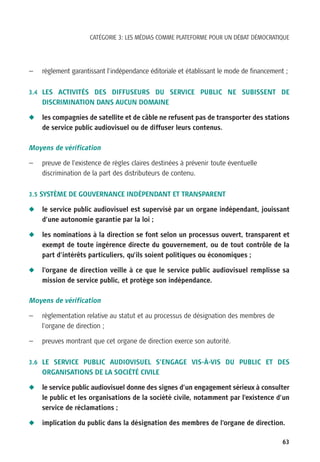 CATÉGORIE 3: LES MÉDIAS COMME PLATEFORME POUR UN DÉBAT DÉMOCRATIQUE




—   règlement garantissant l’indépendance éditoriale et établissant le mode de financement ;

3.4 LES ACTIVITÉS DES DIFFUSEURS DU SERVICE PUBLIC NE SUBISSENT DE
    DISCRIMINATION DANS AUCUN DOMAINE

N   les compagnies de satellite et de câble ne refusent pas de transporter des stations
    de service public audiovisuel ou de diffuser leurs contenus.

Moyens de vérification

—   preuve de l’existence de règles claires destinées à prévenir toute éventuelle
    discrimination de la part des distributeurs de contenu.

3.5 SYSTÈME DE GOUVERNANCE INDÉPENDANT ET TRANSPARENT

N   le service public audiovisuel est supervisé par un organe indépendant, jouissant
    d’une autonomie garantie par la loi ;

N   les nominations à la direction se font selon un processus ouvert, transparent et
    exempt de toute ingérence directe du gouvernement, ou de tout contrôle de la
    part d’intérêts particuliers, qu’ils soient politiques ou économiques ;

N   l’organe de direction veille à ce que le service public audiovisuel remplisse sa
    mission de service public, et protège son indépendance.

Moyens de vérification

—   règlementation relative au statut et au processus de désignation des membres de
    l’organe de direction ;

—   preuves montrant que cet organe de direction exerce son autorité.

3.6 LE SERVICE PUBLIC AUDIOVISUEL S’ENGAGE VIS-À-VIS DU PUBLIC ET DES
    ORGANISATIONS DE LA SOCIÉTÉ CIVILE

N   le service public audiovisuel donne des signes d’un engagement sérieux à consulter
    le public et les organisations de la société civile, notamment par l’existence d’un
    service de réclamations ;

N   implication du public dans la désignation des membres de l’organe de direction.

                                                                                          63
 