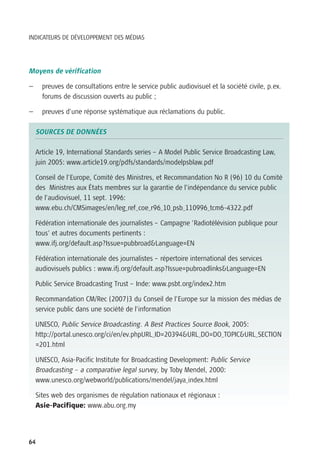 INDICATEURS DE DÉVELOPPEMENT DES MÉDIAS




Moyens de vérification

—     preuves de consultations entre le service public audiovisuel et la société civile, p.ex.
      forums de discussion ouverts au public ;

—     preuves d’une réponse systématique aux réclamations du public.

    SOURCES DE DONNÉES

    Article 19, International Standards series – A Model Public Service Broadcasting Law,
    juin 2005: www.article19.org/pdfs/standards/modelpsblaw.pdf

    Conseil de l’Europe, Comité des Ministres, et Recommandation No R (96) 10 du Comité
    des Ministres aux États membres sur la garantie de l’indépendance du service public
    de l’audiovisuel, 11 sept. 1996:
    www.ebu.ch/CMSimages/en/leg_ref_coe_r96_10_psb_110996_tcm6-4322.pdf

    Fédération internationale des journalistes – Campagne ’Radiotélévision publique pour
    tous’ et autres documents pertinents :
    www.ifj.org/default.asp?Issue=pubbroad&Language=EN

    Fédération internationale des journalistes – répertoire international des services
    audiovisuels publics : www.ifj.org/default.asp?Issue=pubroadlinks&Language=EN

    Public Service Broadcasting Trust – Inde: www.psbt.org/index2.htm

    Recommandation CM/Rec (2007)3 du Conseil de l’Europe sur la mission des médias de
    service public dans une société de l’information

    UNESCO, Public Service Broadcasting. A Best Practices Source Book, 2005:
    http://portal.unesco.org/ci/en/ev.phpURL_ID=20394&URL_DO=DO_TOPIC&URL_SECTION
    =201.html

    UNESCO, Asia-Pacific Institute for Broadcasting Development: Public Service
    Broadcasting – a comparative legal survey, by Toby Mendel, 2000:
    www.unesco.org/webworld/publications/mendel/jaya_index.html

    Sites web des organismes de régulation nationaux et régionaux :
    Asie-Pacifique: www.abu.org.my




64
 