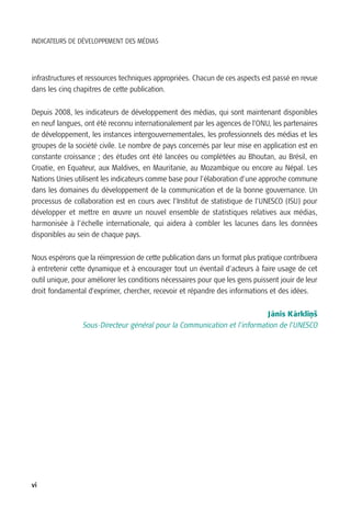 INDICATEURS DE DÉVELOPPEMENT DES MÉDIAS




infrastructures et ressources techniques appropriées. Chacun de ces aspects est passé en revue
dans les cinq chapitres de cette publication.


Depuis 2008, les indicateurs de développement des médias, qui sont maintenant disponibles
en neuf langues, ont été reconnu internationalement par les agences de l’ONU, les partenaires
de développement, les instances intergouvernementales, les professionnels des médias et les
groupes de la société civile. Le nombre de pays concernés par leur mise en application est en
constante croissance ; des études ont été lancées ou complétées au Bhoutan, au Brésil, en
Croatie, en Equateur, aux Maldives, en Mauritanie, au Mozambique ou encore au Népal. Les
Nations Unies utilisent les indicateurs comme base pour l’élaboration d’une approche commune
dans les domaines du développement de la communication et de la bonne gouvernance. Un
processus de collaboration est en cours avec l’Institut de statistique de l’UNESCO (ISU) pour
développer et mettre en œuvre un nouvel ensemble de statistiques relatives aux médias,
harmonisée à l’échelle internationale, qui aidera à combler les lacunes dans les données
disponibles au sein de chaque pays.

Nous espérons que la réimpression de cette publication dans un format plus pratique contribuera
à entretenir cette dynamique et à encourager tout un éventail d’acteurs à faire usage de cet
outil unique, pour améliorer les conditions nécessaires pour que les gens puissent jouir de leur
droit fondamental d’exprimer, chercher, recevoir et répandre des informations et des idées.


                                                                           J anis K arklinš
                                                                             ¯      ¯    ‚
                 Sous-Directeur général pour la Communication et l’information de l’UNESCO




vi
 