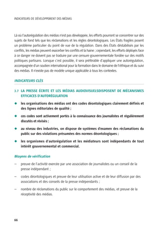 INDICATEURS DE DÉVELOPPEMENT DES MÉDIAS




Là où l’autorégulation des médias n’est pas développée, les efforts pourront se concentrer sur des
sujets de fond tels que les réclamations et les règles déontologiques. Les États fragiles posent
un problème particulier du point de vue de la régulation. Dans des États déstabilisés par les
conflits, les médias peuvent exacerber les conflits et la haine ; cependant, les efforts déployés face
à ce danger ne doivent pas se traduire par une censure gouvernementale fondée sur des motifs
politiques partisans. Lorsque c’est possible, il sera préférable d’appliquer une autorégulation,
accompagnée d’un soutien international pour la formation dans le domaine de l’éthique et du suivi
des médias. Il n’existe pas de modèle unique applicable à tous les contextes.

INDICATEURS CLÉS

3.7 LA PRESSE ÉCRITE ET LES MÉDIAS AUDIOVISUELSDISPOSENT DE MÉCANISMES
     EFFICACES D’AUTORÉGULATION

N    les organisations des médias ont des codes déontologiques clairement définis et
     des lignes éditoriales de qualité ;

N    ces codes sont activement portés à la connaissance des journalistes et régulièrement
     discutés et révisés ;

N    au niveau des industries, on dispose de systèmes d’examen des réclamations du
     public sur des violations présumées des normes déontologiques ;

N    les organismes d’autorégulation et les médiateurs sont indépendants de tout
     intérêt gouvernemental et commercial.

Moyens de vérification

—    preuve de l’activité exercée par une association de journalistes ou un conseil de la
     presse indépendant ;

—    codes déontologiques et preuve de leur utilisation active et de leur diffusion par des
     associations et des conseils de la presse indépendants ;

—    nombre de réclamations du public sur le comportement des médias, et preuve de la
     réceptivité des médias.




66
 