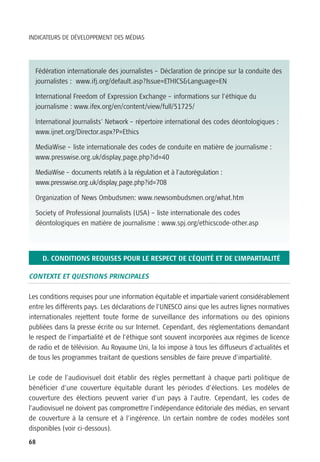 INDICATEURS DE DÉVELOPPEMENT DES MÉDIAS




  Fédération internationale des journalistes – Déclaration de principe sur la conduite des
  journalistes : www.ifj.org/default.asp?Issue=ETHICS&Language=EN

  International Freedom of Expression Exchange – informations sur l’éthique du
  journalisme : www.ifex.org/en/content/view/full/51725/

  International Journalists’ Network – répertoire international des codes déontologiques :
  www.ijnet.org/Director.aspx?P=Ethics

  MediaWise – liste internationale des codes de conduite en matière de journalisme :
  www.presswise.org.uk/display_page.php?id=40

  MediaWise – documents relatifs à la régulation et à l’autorégulation :
  www.presswise.org.uk/display_page.php?id=708

  Organization of News Ombudsmen: www.newsombudsmen.org/what.htm

  Society of Professional Journalists (USA) – liste internationale des codes
  déontologiques en matière de journalisme : www.spj.org/ethicscode-other.asp




     D. CONDITIONS REQUISES POUR LE RESPECT DE L’ÉQUITÉ ET DE L’IMPARTIALITÉ

CONTEXTE ET QUESTIONS PRINCIPALES

Les conditions requises pour une information équitable et impartiale varient considérablement
entre les différents pays. Les déclarations de l’UNESCO ainsi que les autres lignes normatives
internationales rejettent toute forme de surveillance des informations ou des opinions
publiées dans la presse écrite ou sur Internet. Cependant, des règlementations demandant
le respect de l’impartialité et de l’éthique sont souvent incorporées aux régimes de licence
de radio et de télévision. Au Royaume Uni, la loi impose à tous les diffuseurs d’actualités et
de tous les programmes traitant de questions sensibles de faire preuve d’impartialité.

Le code de l’audiovisuel doit établir des règles permettant à chaque parti politique de
bénéficier d’une couverture équitable durant les périodes d’élections. Les modèles de
couverture des élections peuvent varier d’un pays à l’autre. Cependant, les codes de
l’audiovisuel ne doivent pas compromettre l’indépendance éditoriale des médias, en servant
de couverture à la censure et à l’ingérence. Un certain nombre de codes modèles sont
disponibles (voir ci-dessous).
68
 