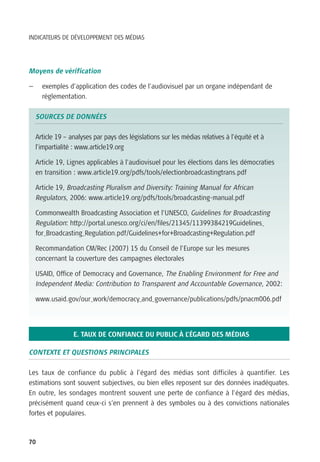 INDICATEURS DE DÉVELOPPEMENT DES MÉDIAS




Moyens de vérification

—     exemples d’application des codes de l’audiovisuel par un organe indépendant de
      réglementation.

    SOURCES DE DONNÉES

    Article 19 – analyses par pays des législations sur les médias relatives à l’équité et à
    l’impartialité : www.article19.org

    Article 19, Lignes applicables à l’audiovisuel pour les élections dans les démocraties
    en transition : www.article19.org/pdfs/tools/electionbroadcastingtrans.pdf

    Article 19, Broadcasting Pluralism and Diversity: Training Manual for African
    Regulators, 2006: www.article19.org/pdfs/tools/broadcasting-manual.pdf

    Commonwealth Broadcasting Association et l’UNESCO, Guidelines for Broadcasting
    Regulation: http://portal.unesco.org/ci/en/files/21345/11399384219Guidelines_
    for_Broadcasting_Regulation.pdf/Guidelines+for+Broadcasting+Regulation.pdf

    Recommandation CM/Rec (2007) 15 du Conseil de l’Europe sur les mesures
    concernant la couverture des campagnes électorales

    USAID, Office of Democracy and Governance, The Enabling Environment for Free and
    Independent Media: Contribution to Transparent and Accountable Governance, 2002:

    www.usaid.gov/our_work/democracy_and_governance/publications/pdfs/pnacm006.pdf




                  E. TAUX DE CONFIANCE DU PUBLIC À L’ÉGARD DES MÉDIAS

CONTEXTE ET QUESTIONS PRINCIPALES

Les taux de confiance du public à l’égard des médias sont difficiles à quantifier. Les
estimations sont souvent subjectives, ou bien elles reposent sur des données inadéquates.
En outre, les sondages montrent souvent une perte de confiance à l’égard des médias,
précisément quand ceux-ci s’en prennent à des symboles ou à des convictions nationales
fortes et populaires.



70
 