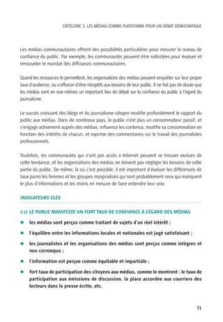 CATÉGORIE 3: LES MÉDIAS COMME PLATEFORME POUR UN DÉBAT DÉMOCRATIQUE




Les médias communautaires offrent des possibilités particulières pour mesurer le niveau de
confiance du public. Par exemple, les communautés peuvent être sollicitées pour évaluer et
renouveler le mandat des diffuseurs communautaires.

Quand les ressources le permettent, les organisations des médias peuvent enquêter sur leur propre
taux d’audience, ou s’efforcer d’être réceptifs aux besoins de leur public. Il ne fait pas de doute que
les médias sont en eux-mêmes un important lieu de débat sur la confiance du public à l’égard du
journalisme.

Le succès croissant des blogs et du journalisme citoyen modifie profondément le rapport du
public aux médias. Dans de nombreux pays, le public n’est plus un consommateur passif, et
s’engage activement auprès des médias, influence les contenus, modifie sa consommation en
fonction des intérêts de chacun, et exprime des commentaires sur le travail des journalistes
professionnels.

Toutefois, les communautés qui n’ont pas accès à Internet peuvent se trouver exclues de
cette tendance, et les organisations des médias ne doivent pas négliger les besoins de cette
partie du public. De même, là où c’est possible, il est important d’évaluer les différences de
taux parmi les femmes et les groupes marginalisés qui sont probablement ceux qui manquent
le plus d’informations et les moins en mesure de faire entendre leur voix.

INDICATEURS CLÉS

3.11 LE PUBLIC MANIFESTE UN FORT TAUX DE CONFIANCE À L’ÉGARD DES MÉDIAS

N    les médias sont perçus comme traitant de sujets d’un réel intérêt ;

N    l’équilibre entre les informations locales et nationales est jugé satisfaisant ;

N    les journalistes et les organisations des médias sont perçus comme intègres et
     non corrompus ;

N    l’information est perçue comme équitable et impartiale ;

N    fort taux de participation des citoyens aux médias, comme le montrent : le taux de
     participation aux émissions de discussion, la place accordée aux courriers des
     lecteurs dans la presse écrite, etc.



                                                                                                    71
 