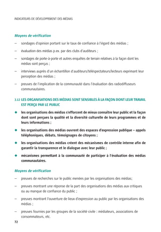 INDICATEURS DE DÉVELOPPEMENT DES MÉDIAS




Moyens de vérification

—    sondages d’opinion portant sur le taux de confiance à l’égard des médias ;

—    évaluation des médias p.ex. par des clubs d’auditeurs ;

—    sondages de porte-à-porte et autres enquêtes de terrain relatives à la façon dont les
     médias sont perçus ;

—    interviews auprès d’un échantillon d’auditeurs/téléspectateurs/lecteurs exprimant leur
     perception des médias ;

—    preuves de l’implication de la communauté dans l’évaluation des radiodiffuseurs
     communautaires.

3.12 LES ORGANISATIONS DES MÉDIAS SONT SENSIBLES À LA FAÇON DONT LEUR TRAVAIL
     EST PERÇU PAR LE PUBLIC

N    les organisations des médias s’efforcent de mieux connaître leur public et la façon
     dont sont perçues la qualité et la diversité culturelle de leurs programmes et de
     leurs informations ;

N    les organisations des médias ouvrent des espaces d’expression publique – appels
     téléphoniques, débats, témoignages de citoyens ;

N    les organisations des médias créent des mécanismes de contrôle interne afin de
     garantir la transparence et le dialogue avec leur public ;

N    mécanismes permettant à la communauté de participer à l’évaluation des médias
     communautaires.

Moyens de vérification

—    preuves de recherches sur le public menées par les organisations des médias;

—    preuves montrant une réponse de la part des organisations des médias aux critiques
     ou au manque de confiance du public ;

—    preuves montrant l’ouverture de lieux d’expression au public par les organisations des
     médias ;

—    preuves fournies par les groupes de la société civile : médiateurs, associations de
     consommateurs, etc.
72
 