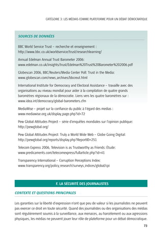 CATÉGORIE 3: LES MÉDIAS COMME PLATEFORME POUR UN DÉBAT DÉMOCRATIQUE




  SOURCES DE DONNÉES

  BBC World Service Trust – recherche et enseignement :
  http://www.bbc.co.uk/worldservice/trust/researchlearning/

  Annual Edelman Annual Trust Barometer 2006:
  www.edelman.co.uk/insights/trust/Edelman%20Trust%20Barometer%202006.pdf

  Globescan 2006, BBC/Reuters/Media Center Poll: Trust in the Media:
  www.globescan.com/news_archives/bbcreut.html

  International Institute for Democracy and Electoral Assistance – travaille avec des
  organisations au niveau mondial pour aider à la compilation de quatre grands
  baromètres régionaux de la démocratie. Liens vers les quatre baromètres sur :
  www.idea.int/democracy/global-barometers.cfm

  MediaWise – projet sur la confiance du public à l’égard des medias :
  www.mediawise.org.uk/display_page.php?id=72

  Pew Global Attitudes Project – série d’enquêtes mondiales sur l’opinion publique:
  http://pewglobal.org/

  Pew Global Attitudes Project: Truly a World Wide Web – Globe Going Digital:
  http://pewglobal.org/reports/display.php?ReportID=251

  Telecom Express 2006, Television is as Trustworthy as Friends: Étude:
  www.predicaments.com/telecomexpress/fullarticle.php?id=41

  Transparency International – Corruption Perceptions Index:
  www.transparency.org/policy_research/surveys_indices/global/cpi




                             F. LA SÉCURITÉ DES JOURNALISTES

CONTEXTE ET QUESTIONS PRINCIPALES

Les garanties sur la liberté d’expression n’ont que peu de valeur si les journalistes ne peuvent
pas exercer ce droit en toute sécurité. Quand des journalistes ou des organisations des médias
sont régulièrement soumis à la surveillance, aux menaces, au harcèlement ou aux agressions
physiques, les médias ne peuvent jouer leur rôle de plateforme pour un débat démocratique.
                                                                                             73
 