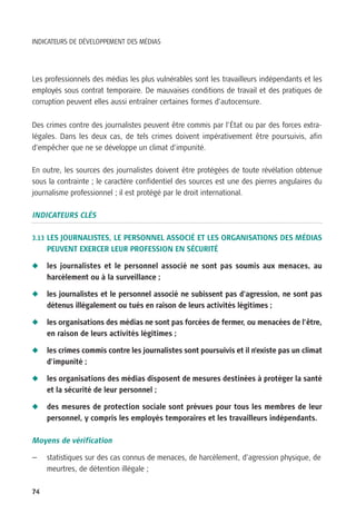 INDICATEURS DE DÉVELOPPEMENT DES MÉDIAS




Les professionnels des médias les plus vulnérables sont les travailleurs indépendants et les
employés sous contrat temporaire. De mauvaises conditions de travail et des pratiques de
corruption peuvent elles aussi entraîner certaines formes d’autocensure.


Des crimes contre des journalistes peuvent être commis par l’État ou par des forces extra-
légales. Dans les deux cas, de tels crimes doivent impérativement être poursuivis, afin
d’empêcher que ne se développe un climat d’impunité.

En outre, les sources des journalistes doivent être protégées de toute révélation obtenue
sous la contrainte ; le caractère confidentiel des sources est une des pierres angulaires du
journalisme professionnel ; il est protégé par le droit international.

INDICATEURS CLÉS

3.13 LES JOURNALISTES, LE PERSONNEL ASSOCIÉ ET LES ORGANISATIONS DES MÉDIAS
     PEUVENT EXERCER LEUR PROFESSION EN SÉCURITÉ

N    les journalistes et le personnel associé ne sont pas soumis aux menaces, au
     harcèlement ou à la surveillance ;

N    les journalistes et le personnel associé ne subissent pas d’agression, ne sont pas
     détenus illégalement ou tués en raison de leurs activités légitimes ;

N    les organisations des médias ne sont pas forcées de fermer, ou menacées de l’être,
     en raison de leurs activités légitimes ;

N    les crimes commis contre les journalistes sont poursuivis et il n’existe pas un climat
     d’impunité ;

N    les organisations des médias disposent de mesures destinées à protéger la santé
     et la sécurité de leur personnel ;

N    des mesures de protection sociale sont prévues pour tous les membres de leur
     personnel, y compris les employés temporaires et les travailleurs indépendants.

Moyens de vérification

—    statistiques sur des cas connus de menaces, de harcèlement, d’agression physique, de
     meurtres, de détention illégale ;

74
 