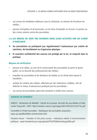 CATÉGORIE 3: LES MÉDIAS COMME PLATEFORME POUR UN DÉBAT DÉMOCRATIQUE




—     cas connus de révélations obtenues sous la contrainte, ou menace de fermeture de
      médias ;

—     preuves d’enquêtes et de poursuites, ou de refus d’enquêter ou d’ouvrir un procès sur
      des crimes commis contre des journalistes.

3.14 LES MÉDIAS NE SONT PAS ENTRAVÉS DANS LEURS ACTIVITÉS PAR UN CLIMAT
      D’INSÉCURITÉ

N     les journalistes ne pratiquent pas régulièrement l’autocensure par crainte de
      sanctions, de harcèlement ou d’agression physique ;

N     le caractère confidentiel des sources est protégé par la loi, et respecté dans la
      pratique.

Moyens de vérification

—     preuves d’un débat, au sein de la communauté des journalistes et parmi le grand
      public, sur la sécurité des professionnels des médias ;

—     enquêtes de journalistes et de directeurs de médias sur le climat dans lequel ils
      travaillent ;

—     analyse du contenu des médias, effectuée par des institutions crédibles, afin de
      détecter le niveau d’autocensure pratiquée par les journalistes ;

—     cas connus de journalistes ayant été contraints à révéler leurs sources.

    SOURCES DE DONNÉES

    UNESCO : Déclaration de Medellin “Liberté de la presse: Sécurité des journalistes et lutte
    contre l’impunité”, 2007: http://unesdoc.unesco.org/images/0015/001567/156773e.pdf

    Committee to Protect Journalists : Statistiques des journalistes assassinés :
    www.cpj.org/killed/killed_archives/stats.html

    Freedom House – Freedom of the press survey – indicateurs relatifs à l’environnement
    politique: www.freedomhouse.org/uploads/PFS/PFSMethodology2006.pdf




                                                                                                 75
 