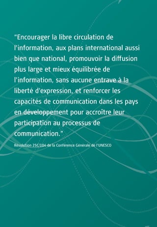 “Encourager la libre circulation de
l’information, aux plans international aussi
bien que national, promouvoir la diffusion
plus large et mieux équilibrée de
l’information, sans aucune entrave à la
liberté d’expression, et renforcer les
capacités de communication dans les pays
en développement pour accroître leur
participation au processus de
communication.”
Résolution 25C/104 de la Conférence Générale de l’UNESCO
 