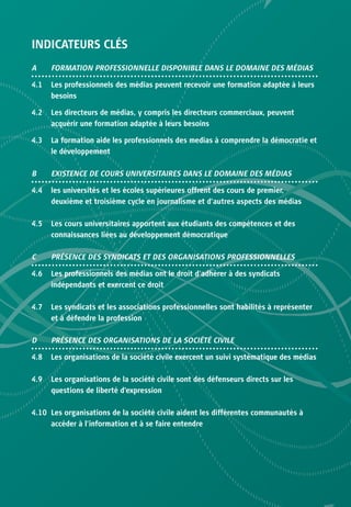INDICATEURS CLÉS
A     FORMATION PROFESSIONNELLE DISPONIBLE DANS LE DOMAINE DES MÉDIAS

4.1   Les professionnels des médias peuvent recevoir une formation adaptée à leurs
      besoins

4.2   Les directeurs de médias, y compris les directeurs commerciaux, peuvent
      acquérir une formation adaptée à leurs besoins

4.3   La formation aide les professionnels des medias à comprendre la démocratie et
      le développement

B     EXISTENCE DE COURS UNIVERSITAIRES DANS LE DOMAINE DES MÉDIAS

4.4   les universités et les écoles supérieures offrent des cours de premier,
      deuxième et troisième cycle en journalisme et d’autres aspects des médias

4.5   Les cours universitaires apportent aux étudiants des compétences et des
      connaissances liées au développement démocratique

C     PRÉSENCE DES SYNDICATS ET DES ORGANISATIONS PROFESSIONNELLES

4.6   Les professionnels des médias ont le droit d’adhérer à des syndicats
      indépendants et exercent ce droit

4.7   Les syndicats et les associations professionnelles sont habilités à représenter
      et à défendre la profession

D     PRÉSENCE DES ORGANISATIONS DE LA SOCIÉTÉ CIVILE

4.8   Les organisations de la société civile exercent un suivi systématique des médias

4.9   Les organisations de la société civile sont des défenseurs directs sur les
      questions de liberté d’expression

4.10 Les organisations de la société civile aident les différentes communautés à
     accéder à l’information et à se faire entendre
 