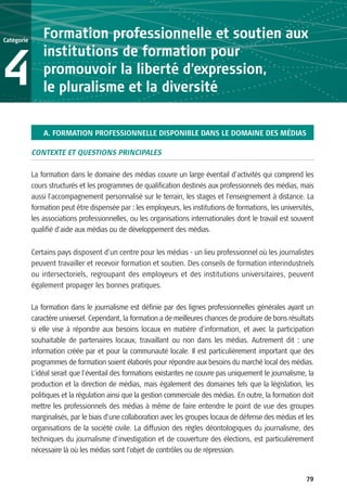Catégorie
                Formation professionnelle et soutien aux
                institutions de formation pour
4               promouvoir la liberté d’expression,
                le pluralisme et la diversité

                A. FORMATION PROFESSIONNELLE DISPONIBLE DANS LE DOMAINE DES MÉDIAS

            CONTEXTE ET QUESTIONS PRINCIPALES

            La formation dans le domaine des médias couvre un large éventail d’activités qui comprend les
            cours structurés et les programmes de qualification destinés aux professionnels des médias, mais
            aussi l’accompagnement personnalisé sur le terrain, les stages et l’enseignement à distance. La
            formation peut être dispensée par : les employeurs, les institutions de formations, les universités,
            les associations professionnelles, ou les organisations internationales dont le travail est souvent
            qualifié d’aide aux médias ou de développement des médias.

            Certains pays disposent d’un centre pour les médias - un lieu professionnel où les journalistes
            peuvent travailler et recevoir formation et soutien. Des conseils de formation interindustriels
            ou intersectoriels, regroupant des employeurs et des institutions universitaires, peuvent
            également propager les bonnes pratiques.

            La formation dans le journalisme est définie par des lignes professionnelles générales ayant un
            caractère universel. Cependant, la formation a de meilleures chances de produire de bons résultats
            si elle vise à répondre aux besoins locaux en matière d’information, et avec la participation
            souhaitable de partenaires locaux, travaillant ou non dans les médias. Autrement dit : une
            information créée par et pour la communauté locale. Il est particulièrement important que des
            programmes de formation soient élaborés pour répondre aux besoins du marché local des médias.
            L’idéal serait que l’éventail des formations existantes ne couvre pas uniquement le journalisme, la
            production et la direction de médias, mais également des domaines tels que la législation, les
            politiques et la régulation ainsi que la gestion commerciale des médias. En outre, la formation doit
            mettre les professionnels des médias à même de faire entendre le point de vue des groupes
            marginalisés, par le biais d’une collaboration avec les groupes locaux de défense des médias et les
            organisations de la société civile. La diffusion des règles déontologiques du journalisme, des
            techniques du journalisme d’investigation et de couverture des élections, est particulièrement
            nécessaire là où les médias sont l’objet de contrôles ou de répression.


                                                                                                             79
 