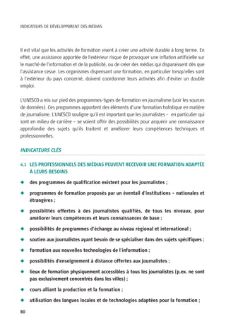 INDICATEURS DE DÉVELOPPEMENT DES MÉDIAS




Il est vital que les activités de formation visent à créer une activité durable à long terme. En
effet, une assistance apportée de l’extérieur risque de provoquer une inflation artificielle sur
le marché de l’information et de la publicité, ou de créer des médias qui disparaissent dès que
l’assistance cesse. Les organismes dispensant une formation, en particulier lorsqu’elles sont
à l’extérieur du pays concerné, doivent coordonner leurs activités afin d’éviter un double
emploi.

L’UNESCO a mis sur pied des programmes-types de formation en journalisme (voir les sources
de données). Ces programmes apportent des éléments d’une formation holistique en matière
de journalisme. L’UNESCO souligne qu’il est important que les journalistes – en particulier qui
sont en milieu de carrière – se voient offrir des possibilités pour acquérir une connaissance
approfondie des sujets qu’ils traitent et améliorer leurs compétences techniques et
professionnelles.

INDICATEURS CLÉS

4.1 LES PROFESSIONNELS DES MÉDIAS PEUVENT RECEVOIR UNE FORMATION ADAPTÉE
     À LEURS BESOINS

N    des programmes de qualification existent pour les journalistes ;

N    programmes de formation proposés par un éventail d’institutions – nationales et
     étrangères ;

N    possibilités offertes à des journalistes qualifiés, de tous les niveaux, pour
     améliorer leurs compétences et leurs connaissances de base ;

N    possibilités de programmes d’échange au niveau régional et international ;

N    soutien aux journalistes ayant besoin de se spécialiser dans des sujets spécifiques ;

N    formation aux nouvelles technologies de l’information ;

N    possibilités d’enseignement à distance offertes aux journalistes ;

N    lieux de formation physiquement accessibles à tous les journalistes (p.ex. ne sont
     pas exclusivement concentrés dans les villes) ;

N    cours alliant la production et la formation ;

N    utilisation des langues locales et de technologies adaptées pour la formation ;

80
 