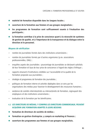 CATÉGORIE 4: FORMATION PROFESSIONNELLE ET SOUTIEN




N   matériel de formation disponible dans les langues locales ;

N   ouverture de la formation aux femmes et aux groupes marginalisés ;

N   les programmes de formation sont suffisamment soumis à l’évaluation des
    participants ;

N   la formation contribue à la prise de conscience quant à la nécessité de systèmes
    de gestion de qualité, et à l’importance de la transparence et du dialogue entre la
    direction et le personnel.

Moyens de vérification

—   nombre de journalistes formés dans des institutions universitaires ;

—   nombre de journalistes formés par d’autres organismes (p.ex. associations
    professionnelles, ONG) ;

—   enquêtes auprès des journalistes : pourcentage de journalistes se déclarant satisfaits
    de leur formation et taux de leur prise de conscience à l’égard des règles d’éthique ;

—   rapports émanant d’institutions crédibles sur l’accessibilité et la qualité de la
    formation proposée aux journalistes ;

—   stratégie et programmes de formation des journalistes ;

—   politiques de formation interne et activités déployées dans ce sens par les
    organisations des médias pour favoriser le développement des ressources humaines ;

—   existence de comités interindustriels ou intersectoriels de formation, regroupant des
    employeurs et des institutions universitaires ;

—   évaluation de la formation par les bénéficiaires.

4.2 LES DIRECTEURS DE MÉDIAS, Y COMPRIS LES DIRECTEURS COMMERCIAUX, PEUVENT
    ACQUÉRIR UNE FORMATION ADAPTÉE À LEURS BESOINS

N   formation de directeurs de sociétés de médias ;

N   formation en gestion d’entreprise, y compris en marketing et finances ;

N   ouverture des programmes aux femmes et aux groupes marginalisés.


                                                                                            81
 