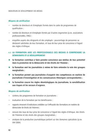 INDICATEURS DE DÉVELOPPEMENT DES MÉDIAS




Moyens de vérification

—    nombre de directeurs et d’employés formés dans le cadre de programmes de
     qualification ;

—    nombre de directeurs et d’employés formés par d’autres organismes (p.ex. associations
     professionnelles, ONG) ;

—    enquêtes auprès des dirigeants et des employés : pourcentage de personnes se
     déclarant satisfaites de leur formation, et taux de leur prise de conscience à l’égard
     des règles d’éthique.


4.3 LA FORMATION AIDE LES PROFESSIONNELS DES MEDIAS À COMPRENDRE LA
     DÉMOCRATIE ET LE DÉVELOPPEMENT

N    la formation contribue à faire prendre conscience aux médias de leur potentiel
     dans la promotion de la démocratie et des Droits de l’Homme ;

N    la formation met les journalistes à même de faire entendre la voix des groupes
     marginalisés ;

N    la formation permet aux journalistes d’acquérir des compétences en matière de
     journalisme d’investigation et les connaissances théoriques correspondantes ;

N    la formation couvre les règles déontologiques du journalisme, la sensibilisation
     aux risques et les secours d’urgence.

Moyens de vérification

—    contenu des programmes de formation en journalisme ;

—    évaluation de la formation par les bénéficiaires ;

—    rapports émanant d’institutions crédibles sur l’efficacité des formations en matière de
     démocratie de Droits de l’Homme ;

—    mesure des taux de leur prise de conscience à l’égard des règles d’éthique, des Droits
     de l’Homme et des droits des groupes marginalisés ;

—    analyses de la production journalistique portant sur des domaines spécialisés (p.ex.
     VIH-SIDA).


82
 