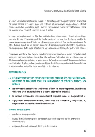 CATÉGORIE 4: FORMATION PROFESSIONNELLE ET SOUTIEN




Les cours universitaires ont un rôle crucial : ils doivent apporter aux professionnels des médias
les connaissances nécessaires pour une réflexion et une analyse indépendantes, attribut
indispensable d’un journalisme professionnel, y compris des connaissances théoriques dans
les domaines que ces professionnels auront à traiter.

Les cours universitaires doivent être d’un coût abordable et accessibles ; ils doivent constituer
une priorité pour l’investissement de fonds publics et ne pas être la chasse gardée de
pourvoyeurs commerciaux. D’autre part, les programmes doivent être constamment revus. En
effet, dans un monde où les moyens modernes de communication évoluent très rapidement,
les cours risquent d’être dépassés et de ne plus répondre aux besoins du secteur des médias.

L’initiation aux medias est un élément important des cours universitaires. Ceci est particulièrement
vrai quand les communications évoluent de telle sorte que l’interaction avec les citoyens joue un
rôle toujours plus important dans le façonnement du “modèle commercial” des communications,
avec l’utilisation de plus en plus répandue des blogs, des téléphones portables et d’autres formes
de communication interactive entre les médias et les citoyens.

INDICATEURS CLÉS

4.4 LES UNIVERSITÉS ET LES ÉCOLES SUPÉRIEURES OFFRENT DES COURS DE PREMIER,
     DEUXIÈME ET TROISIÈME CYCLE EN JOURNALISME ET D’AUTRES ASPECTS DES
     MÉDIAS

N    les universités et les écoles supérieures offrent des cours de premier, deuxième et
     troisième cycle en journalisme et d’autres aspects des médias ;

N    le matériel de formation et les manuels sont disponibles dans les langues locales ;

N    équipement et matériel technique, nécessaires à la formation, y compris les TIC,
     disponibles dans les institutions de formation.

Moyens de vérification

—    nombre de cours proposés ;

—    niveau de financement public par rapport aux cours proposés par les entreprises
     commerciales ;

—    existence de comités interindustriels ou intersectoriels ;

                                                                                                 85
 