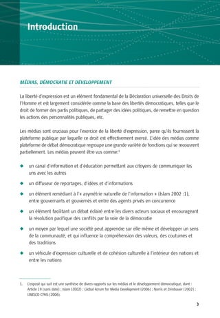 Introduction




MÉDIAS, DÉMOCRATIE ET DÉVELOPPEMENT

La liberté d’expression est un élément fondamental de la Déclaration universelle des Droits de
l’Homme et est largement considérée comme la base des libertés démocratiques, telles que le
droit de former des partis politiques, de partager des idées politiques, de remettre en question
les actions des personnalités publiques, etc.

Les médias sont cruciaux pour l’exercice de la liberté d’expression, parce qu’ils fournissent la
plateforme publique par laquelle ce droit est effectivement exercé. L’idée des médias comme
plateforme de débat démocratique regroupe une grande variété de fonctions qui se recouvrent
partiellement. Les médias peuvent être vus comme:1

N     un canal d’information et d’éducation permettant aux citoyens de communiquer les
      uns avec les autres

N     un diffuseur de reportages, d’idées et d’informations

N     un élément remédiant à l’« asymétrie naturelle de l’information » (Islam 2002 :1),
      entre gouvernants et gouvernés et entre des agents privés en concurrence

N     un élément facilitant un débat éclairé entre les divers acteurs sociaux et encourageant
      la résolution pacifique des conflits par la voie de la démocratie

N     un moyen par lequel une société peut apprendre sur elle-même et développer un sens
      de la communauté, et qui influence la compréhension des valeurs, des coutumes et
      des traditions

N     un véhicule d’expression culturelle et de cohésion culturelle à l’intérieur des nations et
      entre les nations



1.   L’exposé qui suit est une synthèse de divers rapports sur les médias et le développement démocratique, dont :
     Article 19 (sans date) ; Islam (2002) ; Global Forum for Media Development (2006) ; Norris et Zinnbauer (2002) ;
     UNESCO-CPHS (2006).

                                                                                                                        3
 