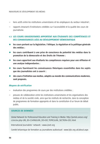 INDICATEURS DE DÉVELOPPEMENT DES MÉDIAS




—     liens actifs entre les institutions universitaires et les employeurs du secteur industriel ;

—     rapports émanant d’institutions crédibles sur l’accessibilité et la qualité des cours de
      journalisme.


4.5 LES COURS UNIVERSITAIRES APPORTENT AUX ÉTUDIANTS DES COMPÉTENCES ET
      DES CONNAISSANCES LIÉES AU DÉVELOPPEMENT DÉMOCRATIQUE

N     les cours portent sur la législation, l’éthique, la régulation et la politique générale
      des médias ;

N     les cours contribuent à une prise de conscience du potentiel des médias dans la
      promotion de la démocratie et des Droits de l’Homme ;

N     les cours apportent aux étudiants les compétences requises pour une réflexion et
      une analyse indépendantes ;

N     les cours fournissent les connaissances théoriques essentielles dans les sujets
      que des journalistes ont à couvrir ;

N     des cours d’initiation aux medias, adaptés au monde des communications modernes,
      sont proposés.

Moyens de vérification

—     évaluation des programmes de cours par des institutions crédibles ;

—     preuves de collaboration entre les institutions universitaires et les organisations des
      médias et de la société civile, ainsi que les instituts de recherche, dans la conception
      de programmes de formation appropriés et dans la constitution d’un forum de débat
      public.

    SOURCES DE DONNÉES

    Global Network for Professional Education and Training in Media: http://portal.unesco.org/
    ci/en/ev.php-URL_ID=13496&URL_DO=DO_TOPIC&URL_SECTION=201.html

    International Journalists’ network : www.ijnet.org

    Comité britannique de formation au journalisme audiovisuel : www.bjtc.org.uk/about.aspx


86
 