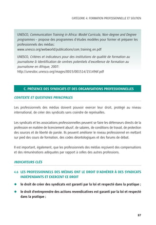 CATÉGORIE 4: FORMATION PROFESSIONNELLE ET SOUTIEN




    UNESCO, Communication Training in Africa: Model Curricula, Non-degree and Degree
    programmes – propose des programmes d’études modèles pour former et préparer les
    professionnels des médias:
    www.unesco.org/webworld/publications/com_training_en.pdf

    UNESCO, Critères et indicateurs pour des institutions de qualité de formation au
    journalisme & Identification de centres potentiels d’excellence de formation au
    journalisme en Afrique, 2007:
    http://unesdoc.unesco.org/images/0015/001514/151496F.pdf




        C. PRÉSENCE DES SYNDICATS ET DES ORGANISATIONS PROFESSIONNELLES

CONTEXTE ET QUESTIONS PRINCIPALES

Les professionnels des médias doivent pouvoir exercer leur droit, protégé au niveau
international, de créer des syndicats sans craindre de représailles.

Les syndicats et les associations professionnelles peuvent se faire les défenseurs directs de la
profession en matière de licenciement abusif, de salaires, de conditions de travail, de protection
des sources et de liberté de parole. Ils peuvent améliorer le niveau professionnel en mettant
sur pied des cours de formation, des codes déontologiques et des forums de débat.

Il est important, également, que les professionnels des médias reçoivent des compensations
et des rémunérations adéquates par rapport à celles des autres professions.

INDICATEURS CLÉS

4.6 LES PROFESSIONNELS DES MÉDIAS ONT LE DROIT D’ADHÉRER À DES SYNDICATS
      INDÉPENDANTS ET EXERCENT CE DROIT

N     le droit de créer des syndicats est garanti par la loi et respecté dans la pratique ;

N     le droit d’entreprendre des actions revendicatives est garanti par la loi et respecté
      dans la pratique ;




                                                                                               87
 