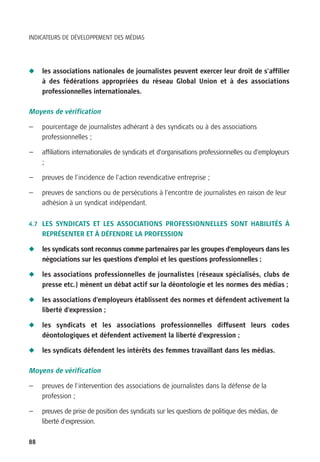 INDICATEURS DE DÉVELOPPEMENT DES MÉDIAS




N    les associations nationales de journalistes peuvent exercer leur droit de s’affilier
     à des fédérations appropriées du réseau Global Union et à des associations
     professionnelles internationales.

Moyens de vérification

—    pourcentage de journalistes adhérant à des syndicats ou à des associations
     professionnelles ;

—    affiliations internationales de syndicats et d’organisations professionnelles ou d’employeurs
     ;

—    preuves de l’incidence de l’action revendicative entreprise ;

—    preuves de sanctions ou de persécutions à l’encontre de journalistes en raison de leur
     adhésion à un syndicat indépendant.

4.7 LES SYNDICATS ET LES ASSOCIATIONS PROFESSIONNELLES SONT HABILITÉS À
     REPRÉSENTER ET À DÉFENDRE LA PROFESSION

N    les syndicats sont reconnus comme partenaires par les groupes d’employeurs dans les
     négociations sur les questions d’emploi et les questions professionnelles ;

N    les associations professionnelles de journalistes (réseaux spécialisés, clubs de
     presse etc.) mènent un débat actif sur la déontologie et les normes des médias ;

N    les associations d’employeurs établissent des normes et défendent activement la
     liberté d’expression ;

N    les syndicats et les associations professionnelles diffusent leurs codes
     déontologiques et défendent activement la liberté d’expression ;

N    les syndicats défendent les intérêts des femmes travaillant dans les médias.

Moyens de vérification

—    preuves de l’intervention des associations de journalistes dans la défense de la
     profession ;

—    preuves de prise de position des syndicats sur les questions de politique des médias, de
     liberté d’expression.

88
 