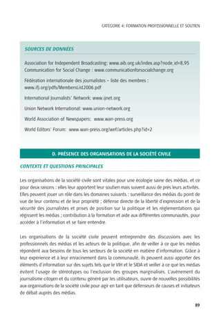 CATÉGORIE 4: FORMATION PROFESSIONNELLE ET SOUTIEN




  SOURCES DE DONNÉES

  Association for Independent Broadcasting: www.aib.org.uk/index.asp?node_id=8,95
  Communication for Social Change : www.communicationforsocialchange.org

  Fédération internationale des journalistes – liste des membres :
  www.ifj.org/pdfs/MembersList2006.pdf

  International Journalists’ Network: www.ijnet.org

  Union Network International: www.union-network.org

  World Association of Newspapers: www.wan-press.org

  World Editors’ Forum: www.wan-press.org/wef/articles.php?id=2




                 D. PRÉSENCE DES ORGANISATIONS DE LA SOCIÉTÉ CIVILE

CONTEXTE ET QUESTIONS PRINCIPALES

Les organisations de la société civile sont vitales pour une écologie saine des médias, et ce
pour deux raisons : elles leur apportent leur soutien mais suivent aussi de près leurs activités.
Elles peuvent jouer un rôle dans les domaines suivants : surveillance des médias du point de
vue de leur contenu et de leur propriété ; défense directe de la liberté d’expression et de la
sécurité des journalistes et prises de position sur la politique et les règlementations qui
régissent les médias ; contribution à la formation et aide aux différentes communautés, pour
accéder à l’information et se faire entendre.


Les organisations de la société civile peuvent entreprendre des discussions avec les
professionnels des médias et les acteurs de la politique, afin de veiller à ce que les médias
répondent aux besoins de tous les secteurs de la société en matière d’information. Grâce à
leur expérience et à leur enracinement dans la communauté, ils peuvent aussi apporter des
éléments d’information sur des sujets tels que le VIH et le SIDA et veiller à ce que les médias
évitent l’usage de stéréotypes ou l’exclusion des groupes marginalisés. L’avènement du
journalisme citoyen et du contenu généré par les utilisateurs, ouvre de nouvelles possibilités
aux organisations de la société civile pour agir en tant que défenseurs de causes et initiateurs
de débat auprès des médias.

                                                                                              89
 