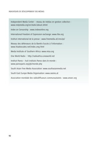 INDICATEURS DE DÉVELOPPEMENT DES MÉDIAS




  Independent Media Center – réseau de médias en gestion collective :
  www.indymedia.org/en/static/about.shtml

  Index on Censorship : www.indexonline.org

  International Freedom of Expression exchange: www.ifex.org

  Institut international de la presse : www.freemedia.at/cms/ipi/

  Réseau des défenseurs de la liberté d’accès à l’information :
  www.foiadvocates.net/index_eng.html

  Media Institute of Southern Africa: www.misa.org

  One World Radio : http://radioafrica.oneworld.net

  Institut Panos – huit instituts Panos dans le monde :
  www.panosparis.org/gb/monde.php

  South Asian Free Media Association: www.southasianmedia.net

  South East Europe Media Organisation: www.seemo.at

  Association mondiale des radiodiffuseurs communautaires : www.amarc.org




92
 