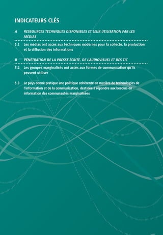 INDICATEURS CLÉS
A     RESSOURCES TECHNIQUES DISPONIBLES ET LEUR UTILISATION PAR LES
      MÉDIAS

5.1   Les médias ont accès aux techniques modernes pour la collecte, la production
      et la diffusion des informations

B     PÉNÉTRATION DE LA PRESSE ÉCRITE, DE L’AUDIOVISUEL ET DES TIC

5.2   Les groupes marginalisés ont accès aux formes de communication qu’ils
      peuvent utiliser

5.3   Le pays donné pratique une politique cohérente en matière de technologies de
      l’information et de la communication, destinée à répondre aux besoins en
      information des communautés marginalisées
 