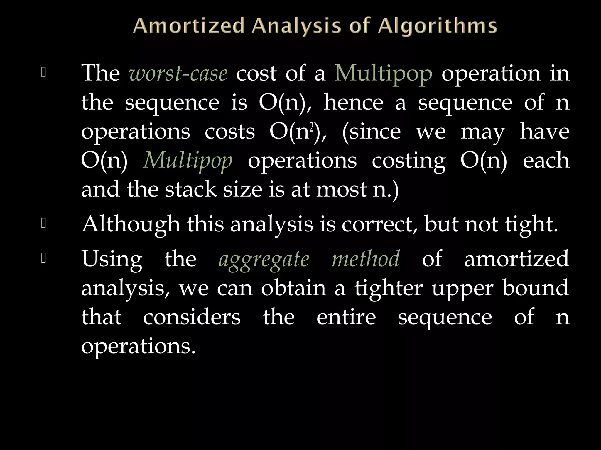  The worst-case cost of a Multipop operation in
the sequence is O(n), hence a sequence of n
operations costs O(n2
), (since we may have
O(n) Multipop operations costing O(n) each
and the stack size is at most n.)
 Although this analysis is correct, but not tight.
 Using the aggregate method of amortized
analysis, we can obtain a tighter upper bound
that considers the entire sequence of n
operations.
 