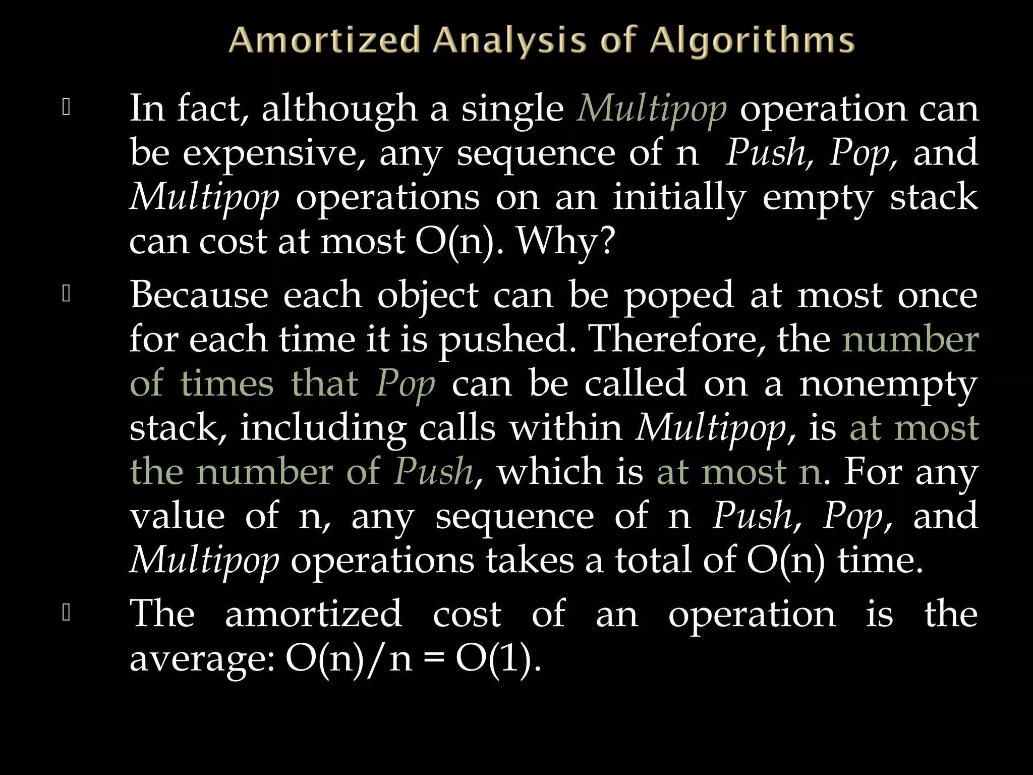  In fact, although a single Multipop operation can
be expensive, any sequence of n Push, Pop, and
Multipop operations on an initially empty stack
can cost at most O(n). Why?
 Because each object can be poped at most once
for each time it is pushed. Therefore, the number
of times that Pop can be called on a nonempty
stack, including calls within Multipop, is at most
the number of Push, which is at most n. For any
value of n, any sequence of n Push, Pop, and
Multipop operations takes a total of O(n) time.
 The amortized cost of an operation is the
average: O(n)/n = O(1).
 