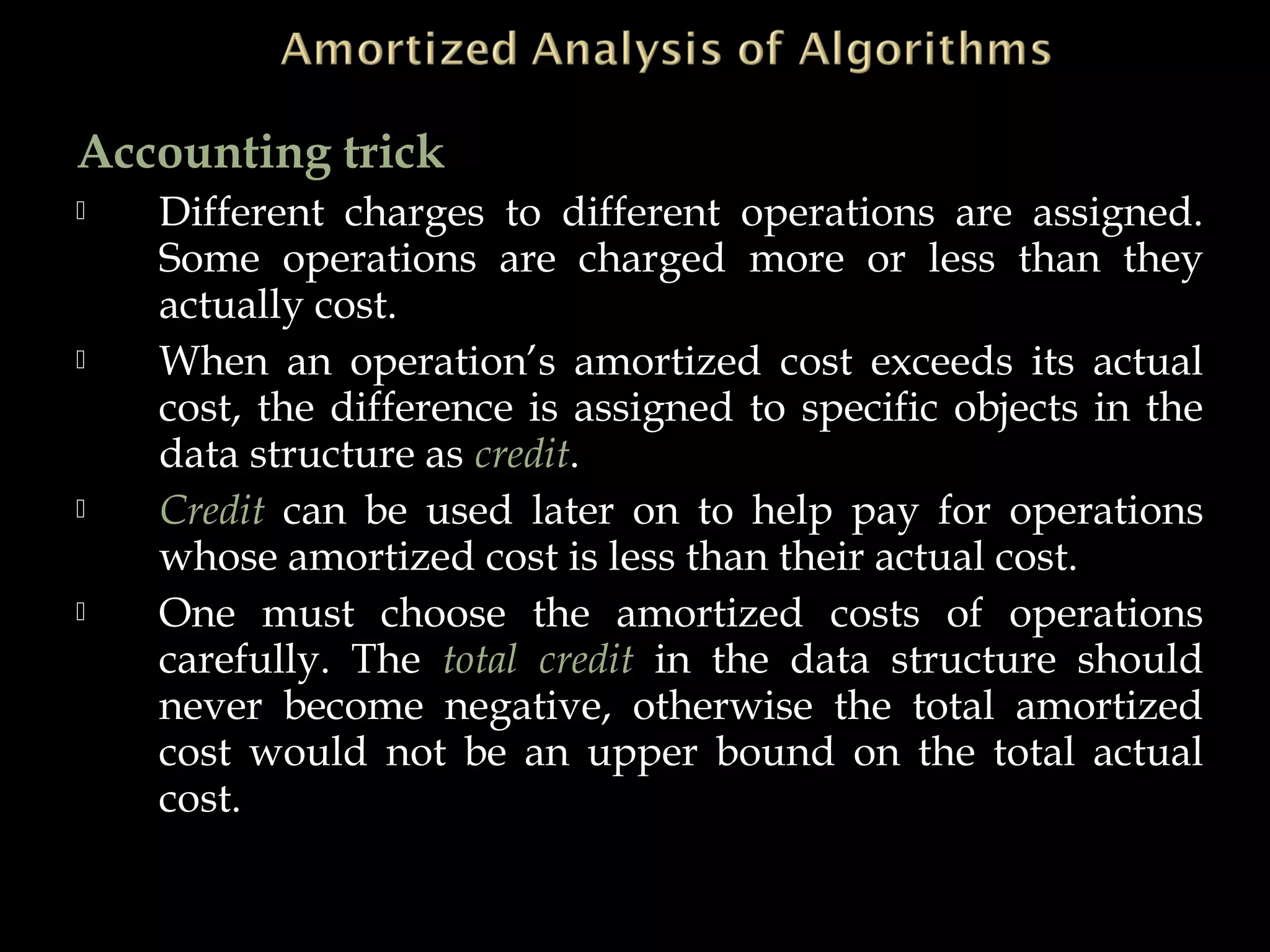 Accounting trick
 Different charges to different operations are assigned.
Some operations are charged more or less than they
actually cost.
 When an operation’s amortized cost exceeds its actual
cost, the difference is assigned to specific objects in the
data structure as credit.
 Credit can be used later on to help pay for operations
whose amortized cost is less than their actual cost.
 One must choose the amortized costs of operations
carefully. The total credit in the data structure should
never become negative, otherwise the total amortized
cost would not be an upper bound on the total actual
cost.
 