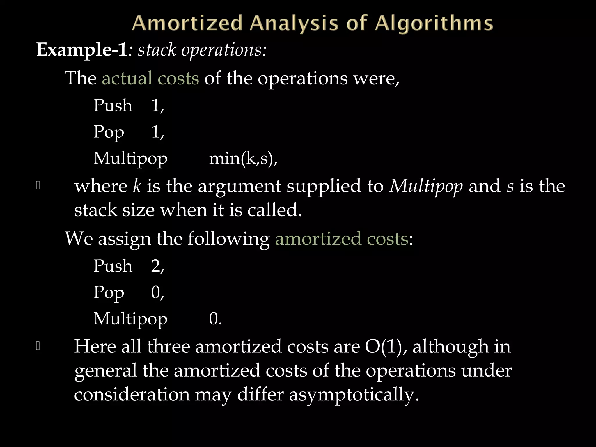 Example-1: stack operations:
The actual costs of the operations were,
Push 1,
Pop 1,
Multipop min(k,s),
 where k is the argument supplied to Multipop and s is the
stack size when it is called.
We assign the following amortized costs:
Push 2,
Pop 0,
Multipop 0.
 Here all three amortized costs are O(1), although in
general the amortized costs of the operations under
consideration may differ asymptotically.
 