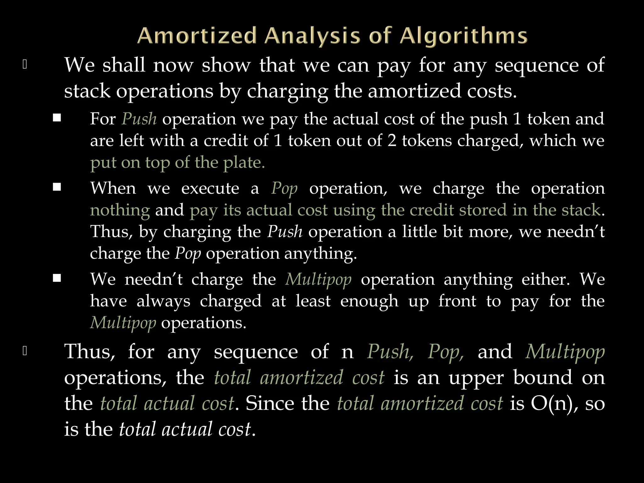  We shall now show that we can pay for any sequence of
stack operations by charging the amortized costs.
 For Push operation we pay the actual cost of the push 1 token and
are left with a credit of 1 token out of 2 tokens charged, which we
put on top of the plate.
 When we execute a Pop operation, we charge the operation
nothing and pay its actual cost using the credit stored in the stack.
Thus, by charging the Push operation a little bit more, we needn’t
charge the Pop operation anything.
 We needn’t charge the Multipop operation anything either. We
have always charged at least enough up front to pay for the
Multipop operations.
 Thus, for any sequence of n Push, Pop, and Multipop
operations, the total amortized cost is an upper bound on
the total actual cost. Since the total amortized cost is O(n), so
is the total actual cost.
 