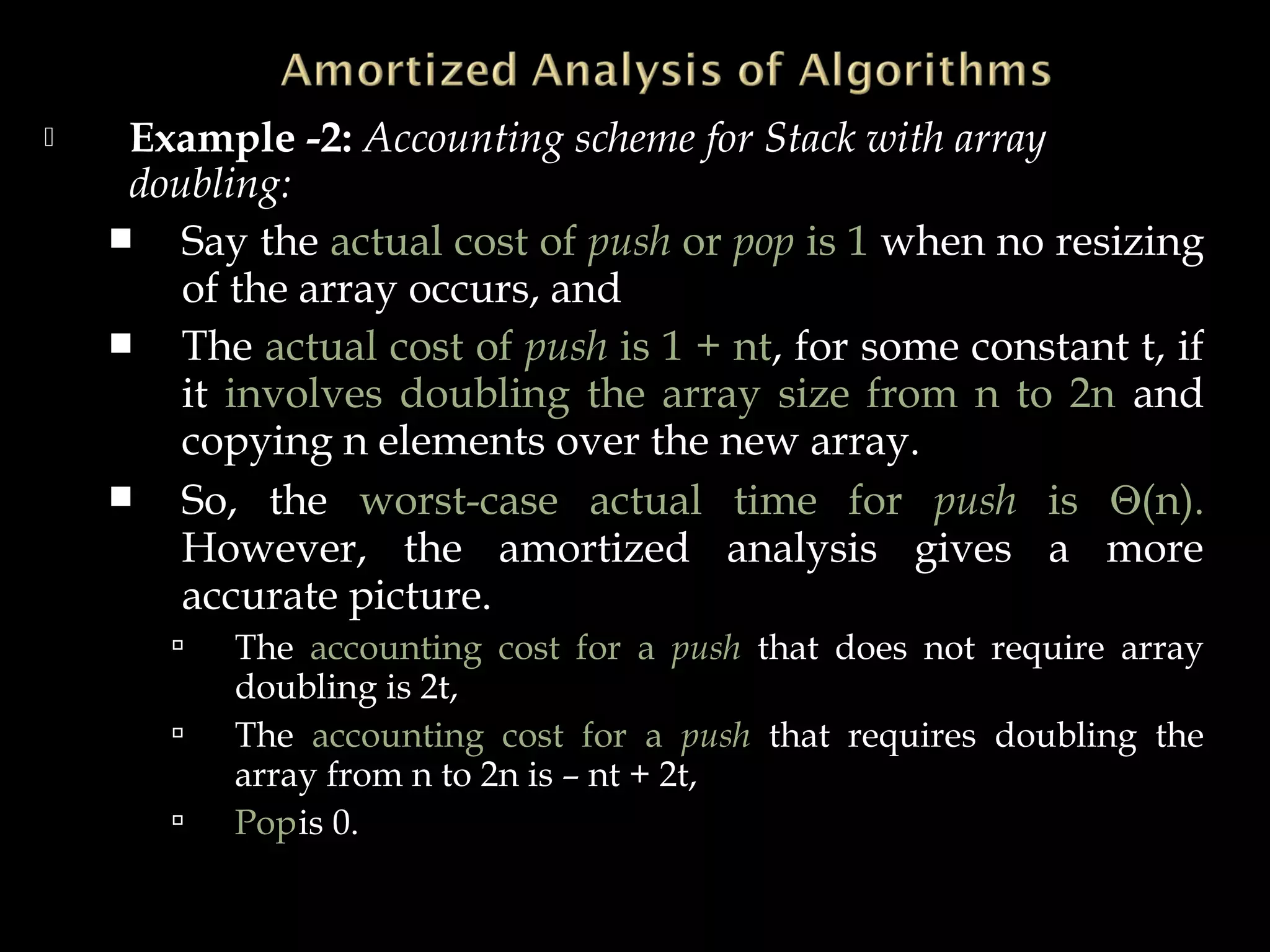  Example -2: Accounting scheme for Stack with array
doubling:
 Say the actual cost of push or pop is 1 when no resizing
of the array occurs, and
 The actual cost of push is 1 + nt, for some constant t, if
it involves doubling the array size from n to 2n and
copying n elements over the new array.
 So, the worst-case actual time for push is Θ(n).
However, the amortized analysis gives a more
accurate picture.
 The accounting cost for a push that does not require array
doubling is 2t,
 The accounting cost for a push that requires doubling the
array from n to 2n is – nt + 2t,
 Popis 0.
 