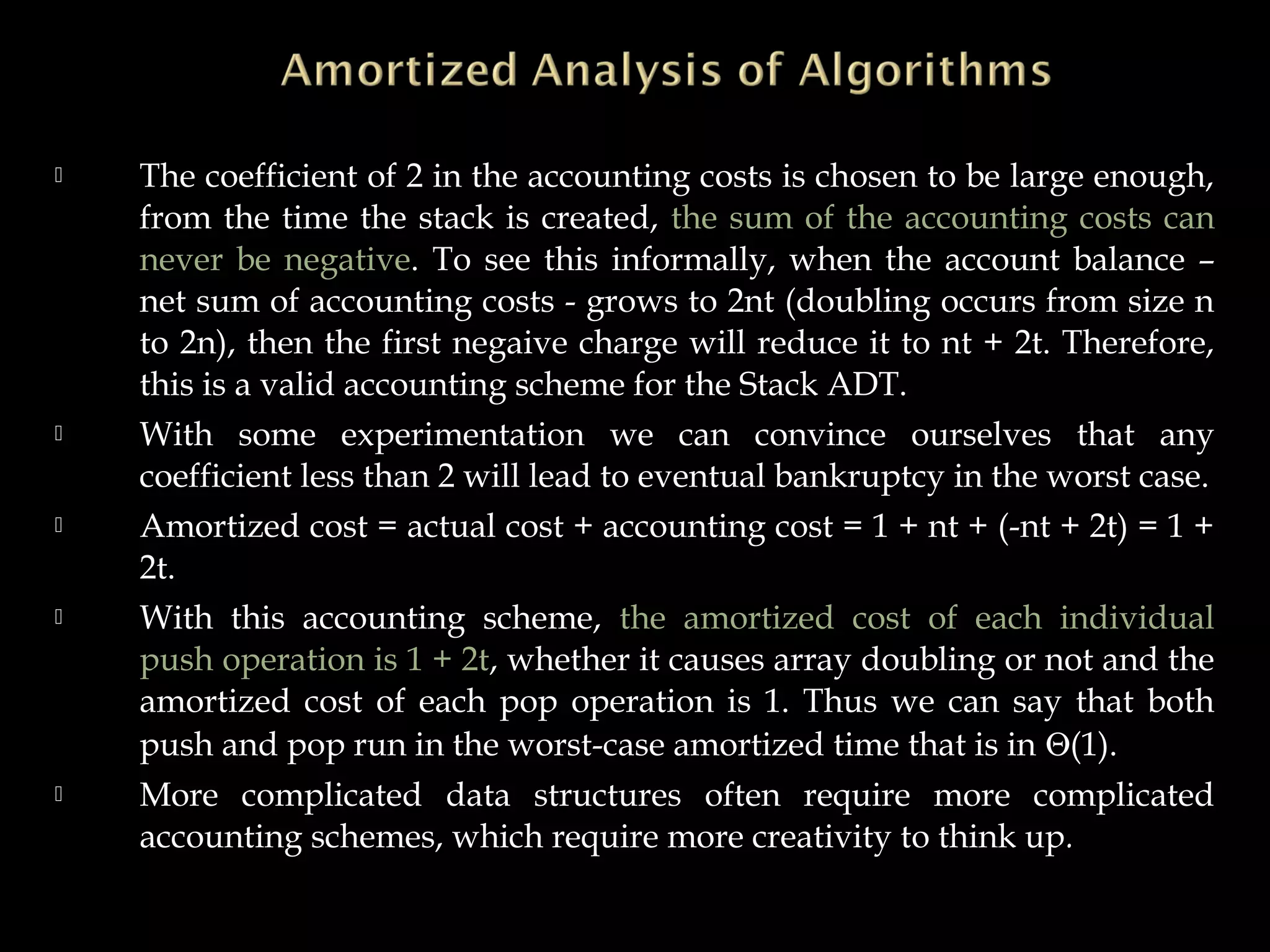  The coefficient of 2 in the accounting costs is chosen to be large enough,
from the time the stack is created, the sum of the accounting costs can
never be negative. To see this informally, when the account balance –
net sum of accounting costs - grows to 2nt (doubling occurs from size n
to 2n), then the first negaive charge will reduce it to nt + 2t. Therefore,
this is a valid accounting scheme for the Stack ADT.
 With some experimentation we can convince ourselves that any
coefficient less than 2 will lead to eventual bankruptcy in the worst case.
 Amortized cost = actual cost + accounting cost = 1 + nt + (-nt + 2t) = 1 +
2t.
 With this accounting scheme, the amortized cost of each individual
push operation is 1 + 2t, whether it causes array doubling or not and the
amortized cost of each pop operation is 1. Thus we can say that both
push and pop run in the worst-case amortized time that is in Θ(1).
 More complicated data structures often require more complicated
accounting schemes, which require more creativity to think up.
 