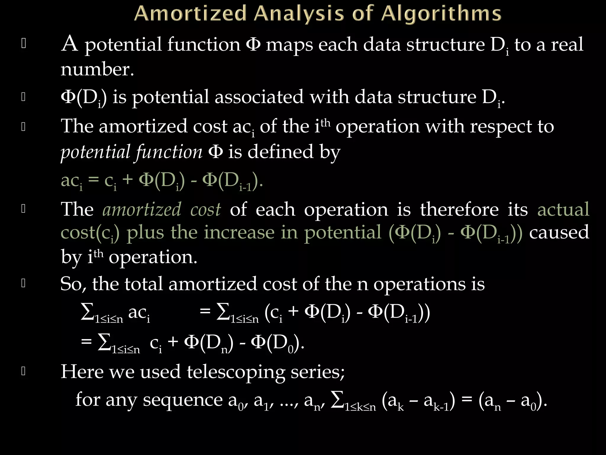  A potential function Φ maps each data structure Di to a real
number.
 Φ(Di) is potential associated with data structure Di.
 The amortized cost aci of the ith
operation with respect to
potential function Φ is defined by
aci = ci + Φ(Di) - Φ(Di-1).
 The amortized cost of each operation is therefore its actual
cost(ci) plus the increase in potential (Φ(Di) - Φ(Di-1)) caused
by ith
operation.
 So, the total amortized cost of the n operations is
∑1≤i≤n aci = ∑1≤i≤n (ci + Φ(Di) - Φ(Di-1))
= ∑1≤i≤n ci + Φ(Dn) - Φ(D0).
 Here we used telescoping series;
for any sequence a0, a1, ..., an, ∑1≤k≤n (ak – ak-1) = (an – a0).
 