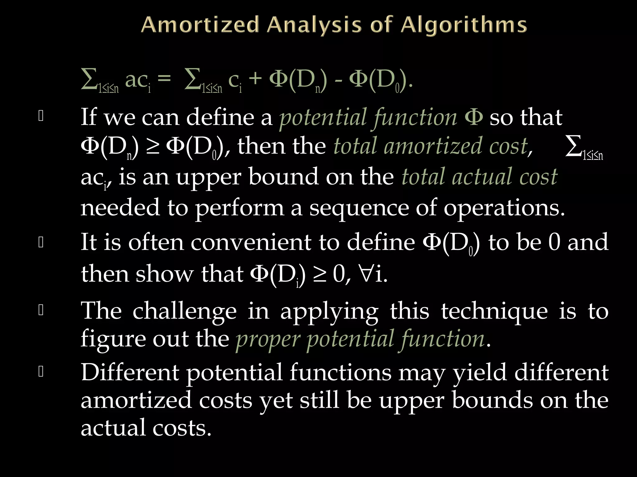 ∑1≤i≤n aci = ∑1≤i≤n ci + Φ(Dn) - Φ(D0).
 If we can define a potential function Φ so that
Φ(Dn) ≥ Φ(D0), then the total amortized cost, ∑1≤i≤n
aci, is an upper bound on the total actual cost
needed to perform a sequence of operations.
 It is often convenient to define Φ(D0) to be 0 and
then show that Φ(Di) ≥ 0, ∀i.
 The challenge in applying this technique is to
figure out the proper potential function.
 Different potential functions may yield different
amortized costs yet still be upper bounds on the
actual costs.
 