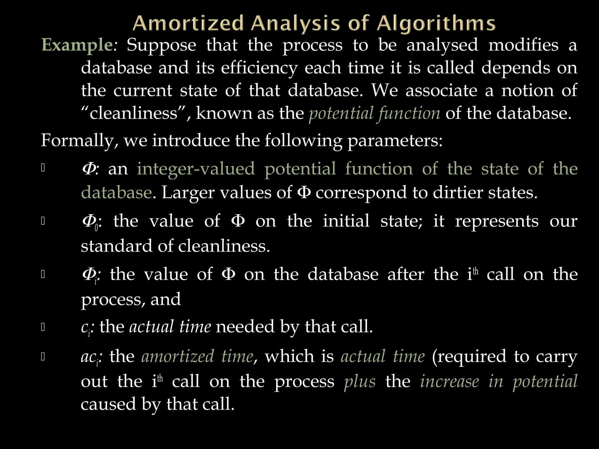 Example: Suppose that the process to be analysed modifies a
database and its efficiency each time it is called depends on
the current state of that database. We associate a notion of
“cleanliness”, known as the potential function of the database.
Formally, we introduce the following parameters:
 Φ: an integer-valued potential function of the state of the
database. Larger values of Φ correspond to dirtier states.
 Φ0: the value of Φ on the initial state; it represents our
standard of cleanliness.
 Φi: the value of Φ on the database after the ith
call on the
process, and
 ci: the actual time needed by that call.
 aci: the amortized time, which is actual time (required to carry
out the ith
call on the process plus the increase in potential
caused by that call.
 