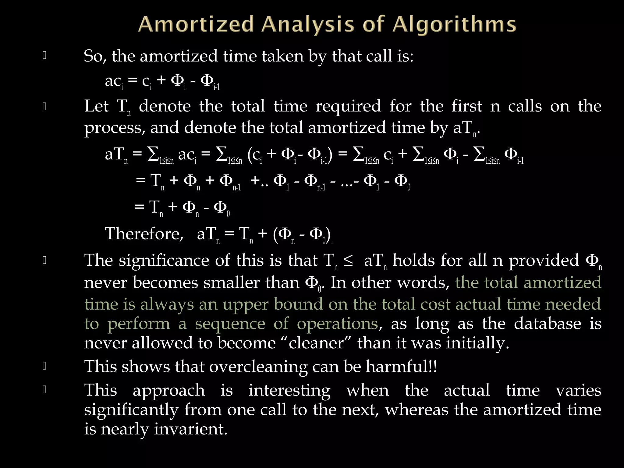  So, the amortized time taken by that call is:
aci = ci + Φi - Φi-1
 Let Tn denote the total time required for the first n calls on the
process, and denote the total amortized time by aTn.
aTn = ∑1≤i≤n aci = ∑1≤i≤n (ci + Φi- Φi-1) = ∑1≤i≤n ci + ∑1≤i≤n Φi - ∑1≤i≤n Φi-1
= Tn + Φn + Φn-1 +.. Φ1 - Φn-1 - ...- Φ1 - Φ0
= Tn + Φn - Φ0
Therefore, aTn = Tn + (Φn - Φ0).
 The significance of this is that Tn ≤ aTn holds for all n provided Φn
never becomes smaller than Φ0. In other words, the total amortized
time is always an upper bound on the total cost actual time needed
to perform a sequence of operations, as long as the database is
never allowed to become “cleaner” than it was initially.
 This shows that overcleaning can be harmful!!
 This approach is interesting when the actual time varies
significantly from one call to the next, whereas the amortized time
is nearly invarient.
 