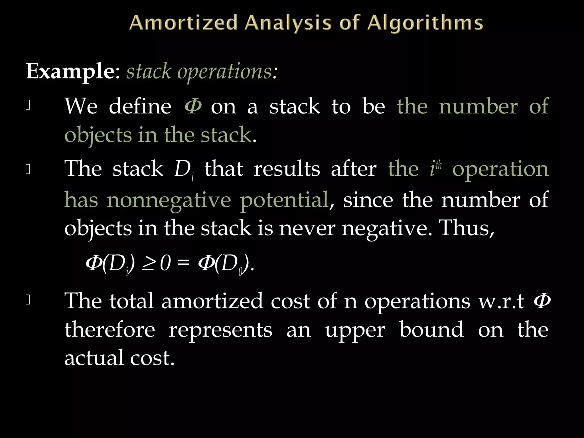 Example: stack operations:
 We define Φ on a stack to be the number of
objects in the stack.
 The stack Di that results after the ith
operation
has nonnegative potential, since the number of
objects in the stack is never negative. Thus,
Φ(Di) ≥ 0 = Φ(D0).
 The total amortized cost of n operations w.r.t Φ
therefore represents an upper bound on the
actual cost.
 
