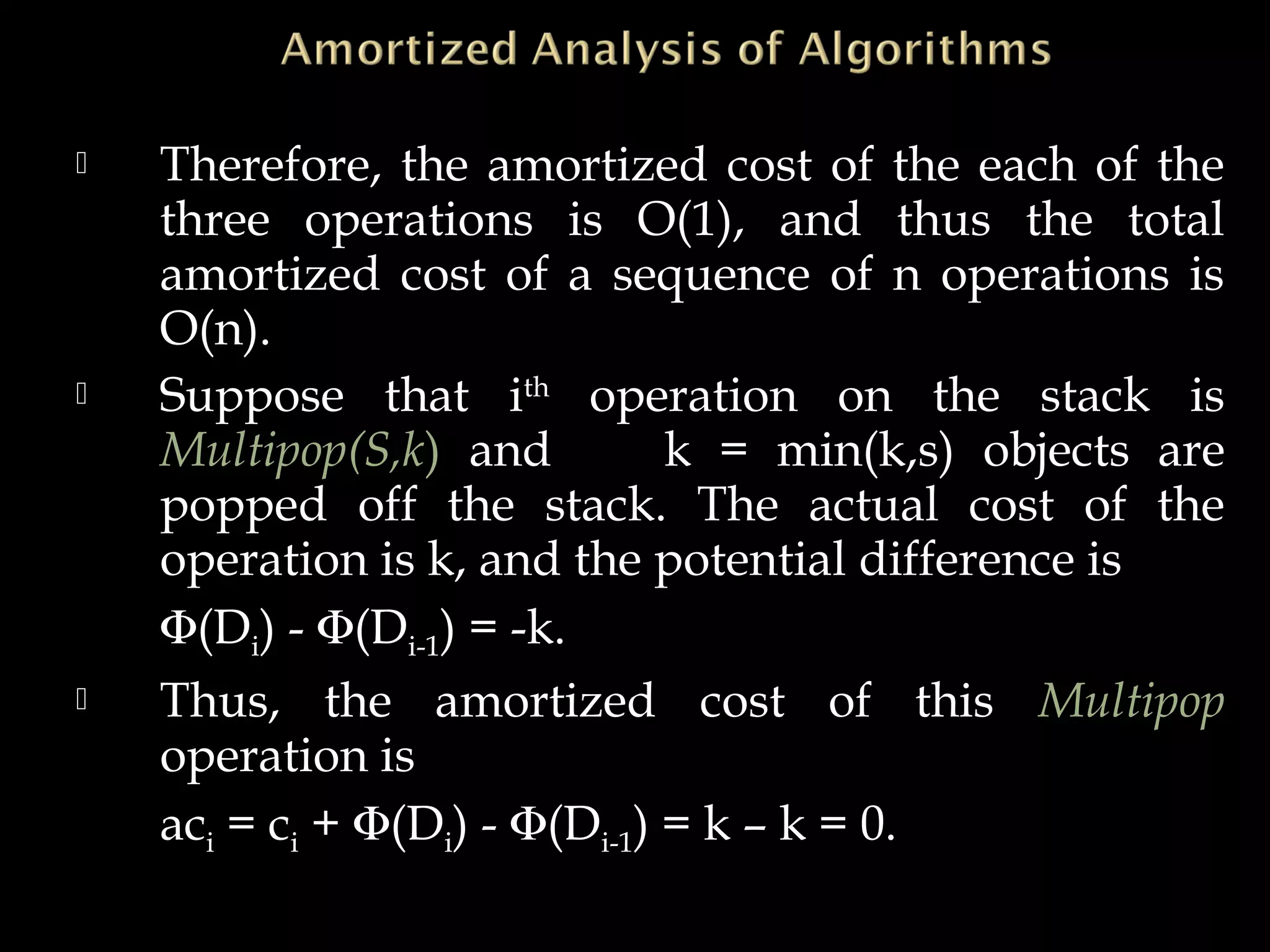  Therefore, the amortized cost of the each of the
three operations is O(1), and thus the total
amortized cost of a sequence of n operations is
O(n).
 Suppose that ith
operation on the stack is
Multipop(S,k) and k = min(k,s) objects are
popped off the stack. The actual cost of the
operation is k, and the potential difference is
Φ(Di) - Φ(Di-1) = -k.
 Thus, the amortized cost of this Multipop
operation is
aci = ci + Φ(Di) - Φ(Di-1) = k – k = 0.
 