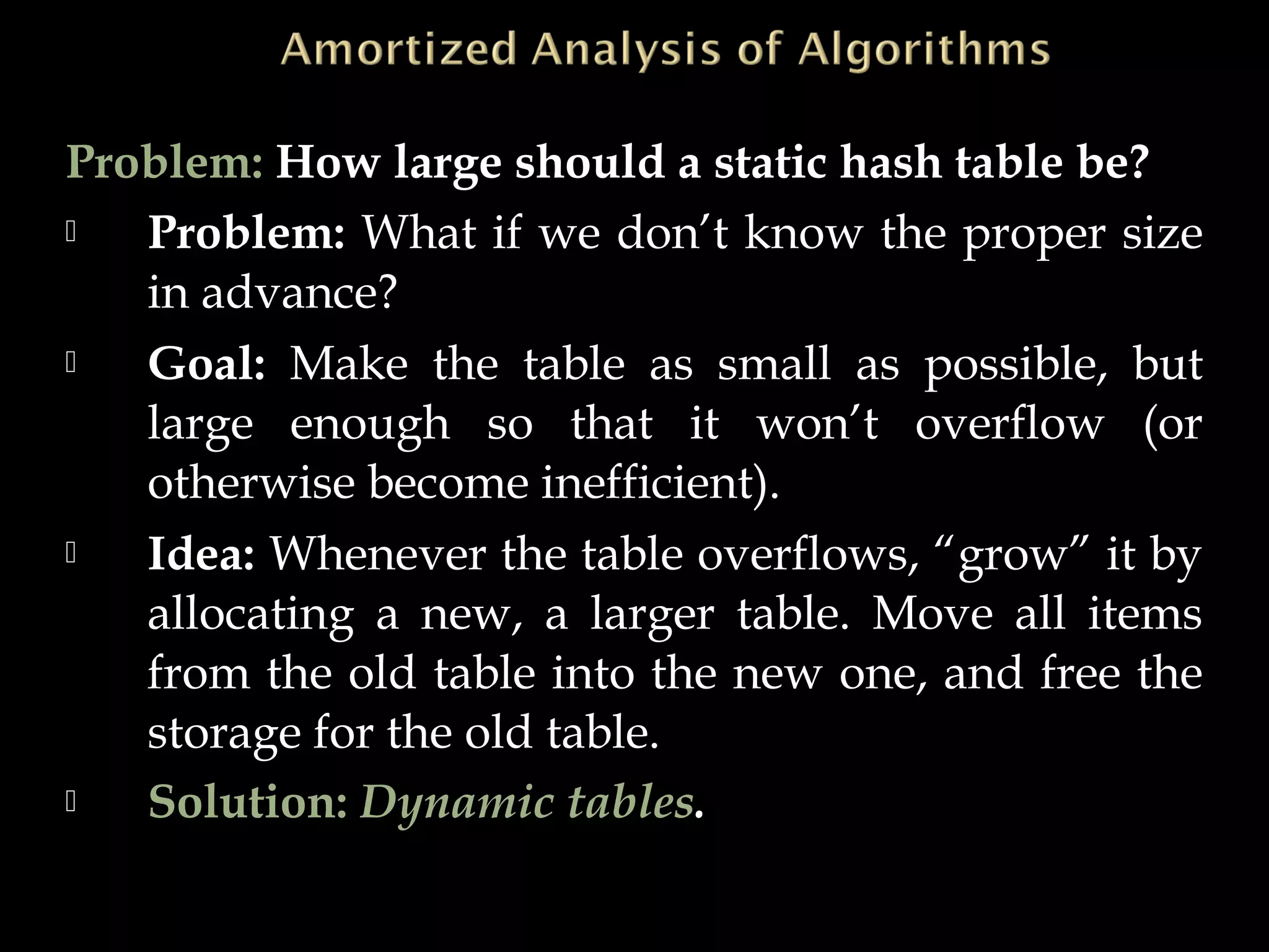 Problem: How large should a static hash table be?
 Problem: What if we don’t know the proper size
in advance?
 Goal: Make the table as small as possible, but
large enough so that it won’t overflow (or
otherwise become inefficient).
 Idea: Whenever the table overflows, “grow” it by
allocating a new, a larger table. Move all items
from the old table into the new one, and free the
storage for the old table.
 Solution: Dynamic tables.
 